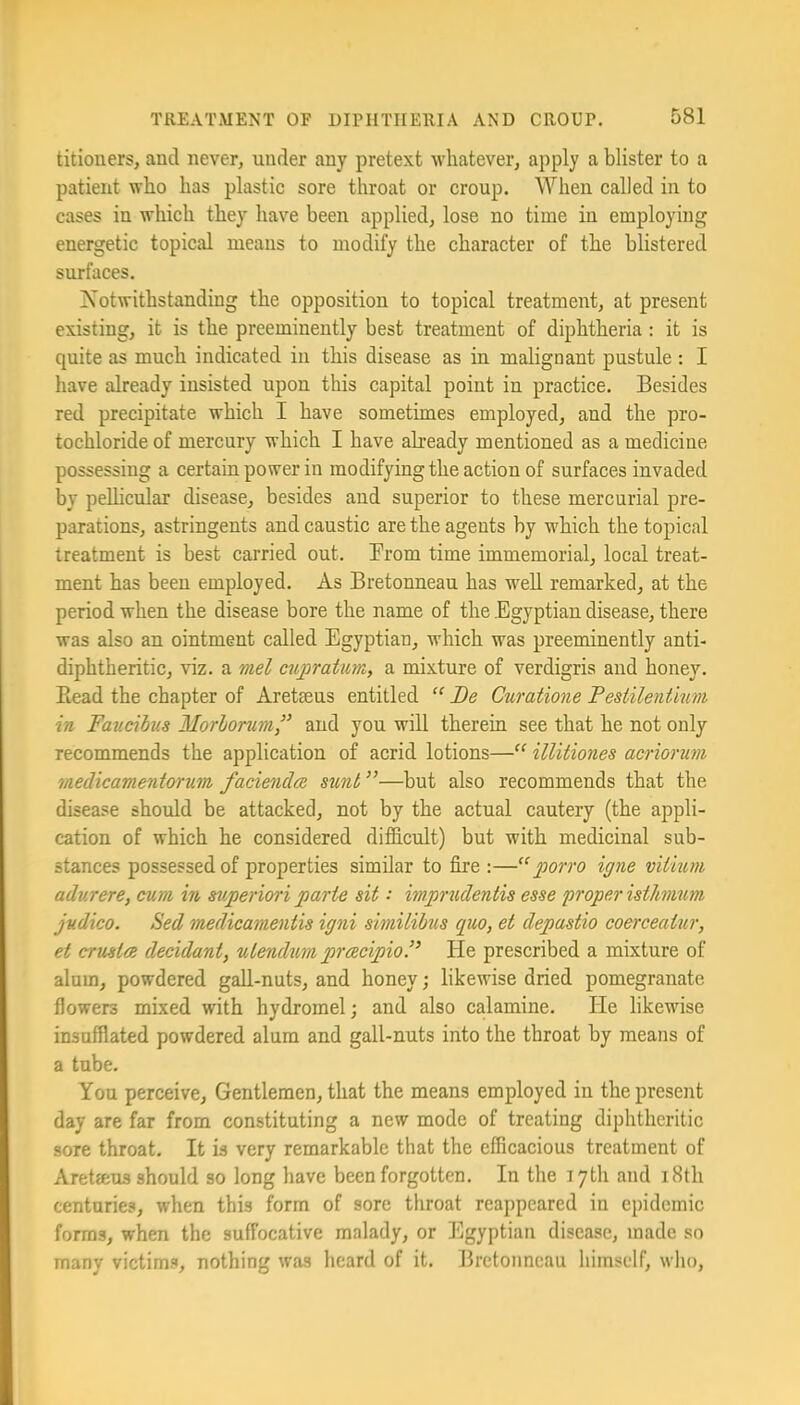 titioners, and never, under any pretext whatever, apply a blister to a patient who has plastic sore throat or croup. When called in to cases in which they have been applied, lose no time in employing energetic topical means to modify the character of the blistered surfaces. Notwithstanding the opposition to topical treatment, at present existing, it is the preeminently best treatment of diphtheria : it is quite as much indicated in this disease as in malignant pustule : I have already insisted upon this capital point in practice. Besides red precipitate which I have sometimes employed, and the pro- tochloride of mercury which I have abeady mentioned as a medicine possessing a certain power in modifying the action of surfaces invaded by peUicular disease, besides and superior to these mercurial pre- parations, astringents and caustic are the agents by which the topical treatment is best carried out. Brom time immemorial, local treat- ment has been employed. As Bretonneau has web remarked, at the period when the disease bore the name of the .Egyptian disease, there was also an ointment called Egyptian, which was preeminently anti- diphtheritic, viz. a mel cupraturn, a mixture of verdigris and honey. Bead the chapter of Aretseus entitled Be Curatione Pestilenfmni in Faucibus Morlomm,’’ and you will therein see that he not only recommends the application of acrid lotions— illitiones acriorum medicamentorum facienda sunt ”—but also recommends that the disease should be attacked, not by the actual cautery (the appli- cation of which he considered difficult) but with medicinal sub- stances possessed of properties similar to fire :—porro igne vitmm adurere, cum in sjiperiori parte sit impnidentis esse proper istJmum judico. Sed medicamentis igni similihus quo, et depastio coerceatur, et crmta decidant, utendum prcecipioP He prescribed a mixture of alum, powdered gab-nuts, and honey; likewise dried pomegranate flowers mixed with hydromel; and also calamine. He likewise insufflated powdered alum and gall-nuts into the throat by means of a tube. You perceive. Gentlemen, that the means employed in the present day are far from constituting a new mode of treating diphtheritic sore throat. It is very remarkable that the efficacious treatment of Aretseus should so long have been forgotten. In the 17th and 18th centuries, when this form of sore throat reappeared in epidemic forms, when the suffocative malady, or Egyptian disease, made so many victims, nothing was heard of it. Bretonneau himself, who,