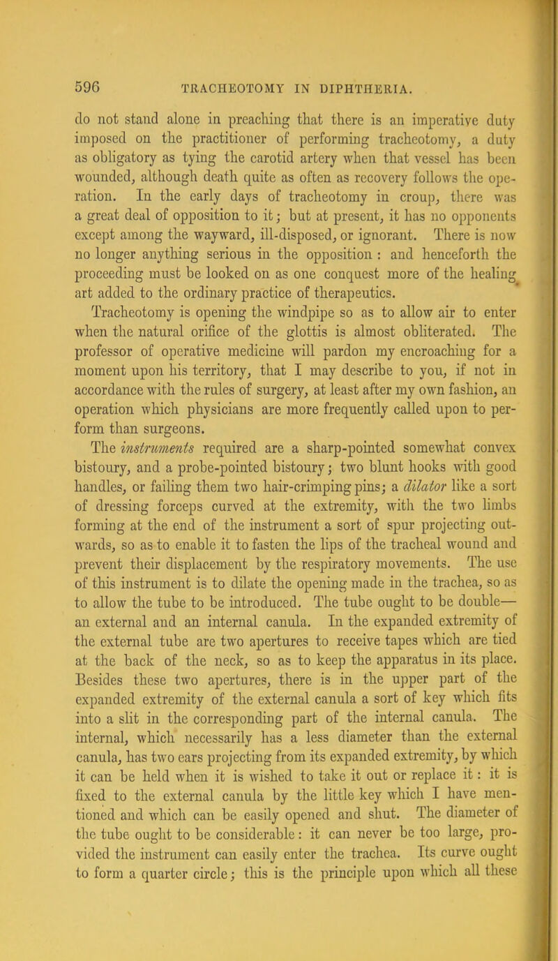 do not stand alone in preaching that there is an imperative duty imposed on the practitioner of performing tracheotomy, a duty as obligatory as tying the carotid artery when that vessel has been wounded, although death quite as often as recovery follows the ope- ration. In the early days of tracheotomy in croup, there was a great deal of opposition to it; but at present, it has no opponents except among the wayward, ill-disposed, or ignorant. There is now no longer anything serious in the opposition : and henceforth the proceeding must be looked on as one conquest more of the healing art added to the ordinary practice of therapeutics. Tracheotomy is opening the windpipe so as to allow air to enter when the natural orifice of the glottis is almost obhterated. The professor of operative medicine will pardon my encroaching for a moment upon his territory, that I may describe to you, if not in accordance with the rules of surgery, at least after my own fashion, an operation which physicians are more frequently called upon to per- form than surgeons. The instruments required are a sharp-pointed somewhat convex bistoury, and a probe-pointed bistoury; two blunt hooks with good handles, or failing them two hair-crimping pins; a dilator like a sort of dressing forceps curved at the extremity, with the two limbs forming at the end of the instrument a sort of spur projecting out- wards, so as to enable it to fasten the lips of the tracheal wound and prevent their displacement by the respiratory movements. The use of this instrument is to dilate the opening made in the trachea, so as to allow the tube to be introduced. The tube ought to be double— an external and an internal canula. In the expanded extremity of the external tube are two apertures to receive tapes which are tied at the back of the neck, so as to keep the apparatus in its place. Besides these two apertures, there is in the upper part of the expanded extremity of the external canula a sort of key which fits into a slit in the corresponding part of the internal canula. The internal, which necessarily has a less diameter than the external canula, has two ears projecting from its expanded extremity, by which it can be held when it is wished to take it out or replace it: it is fixed to the external canula by the little key which I have men- tioned and which can be easily opened and shut. The diameter of the tube ought to be considerable: it can never be too large, pro- vided the instrument can easily enter the trachea. Its curve ought to form a quarter circle; this is the principle upon which all these