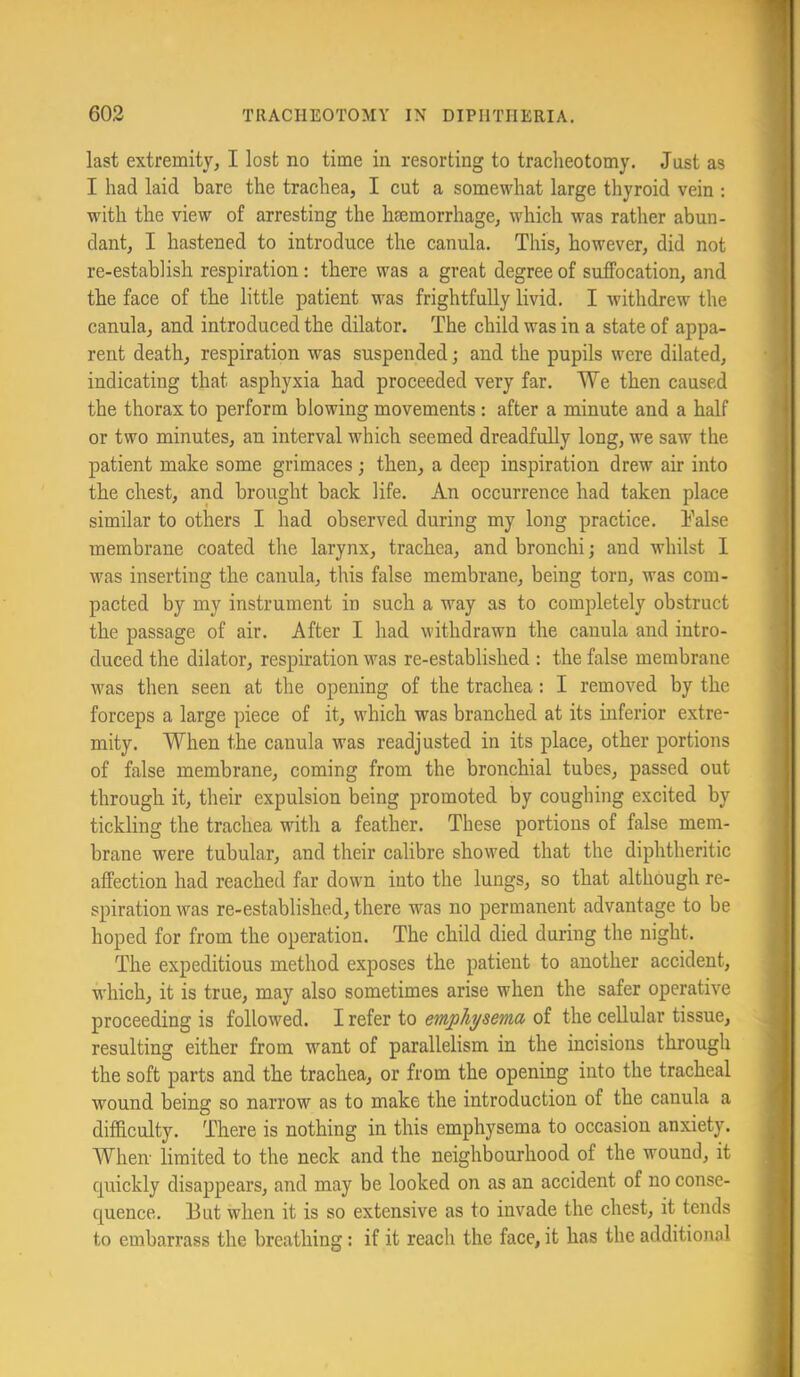 last extremity, I lost no time in resorting to tracheotomy. Just as I had laid bare the trachea, I cut a somewhat large thyroid vein : with the view of arresting the haemorrhage, which was rather abun- dant, I hastened to introduce the canula. This, however, did not re-establish respiration: there was a great degree of suffocation, and the face of the little patient was frightfully livid. I withdrew the canula, and introduced the dilator. The child was in a state of appa- rent death, respiration was suspended; and the pupils were dilated, indicating that asphyxia had proceeded very far. We then caused the thorax to perform blowing movements: after a minute and a half or two minutes, an interval which seemed dreadfully long, we saw the patient make some grimaces; then, a deep inspiration drew air into the chest, and brought back life. An occurrence had taken place similar to others I had observed during my long practice. Talse membrane coated the larynx, trachea, and bronchi; and whilst I was inserting the canula, this false membrane, being torn, was com- pacted by my instrument in such a way as to completely obstruct the passage of air. After I had withdrawn the canula and intro- duced the dilator, respiration was re-established : the false membrane w'as then seen at the opening of the trachea: I removed by the forceps a large piece of it, which was branched at its inferior extre- mity. When the canula was readjusted in its place, other portions of false membrane, coming from the bronchial tubes, passed out through it, their expulsion being promoted by coughing excited by tickling the trachea with a feather. These portions of false mem- brane were tubular, and their calibre showed that the diphtheritic affection had reached far down into the lungs, so that although re- spiration w'^as re-established, there was no permanent advantage to be hoped for from the operation. The child died during the night. The expeditious method exposes the patient to another accident, which, it is true, may also sometimes arise when the safer operative proceeding is follow^ed. I refer to emphysema of the cellular tissue, resulting either from w’’ant of parallelism in the incisions through the soft parts and the trachea, or from the opening into the tracheal wound being so narrow as to make the introduction of the canula a difficulty. There is nothing in this emphysema to occasion anxiety. When limited to the neck and the neighbourhood of the wound, it quickly disappears, and may be looked on as an accident of no conse- quence. But when it is so extensive as to invade the chest, it tends to embarrass the breathing: if it reach the face, it has the additional