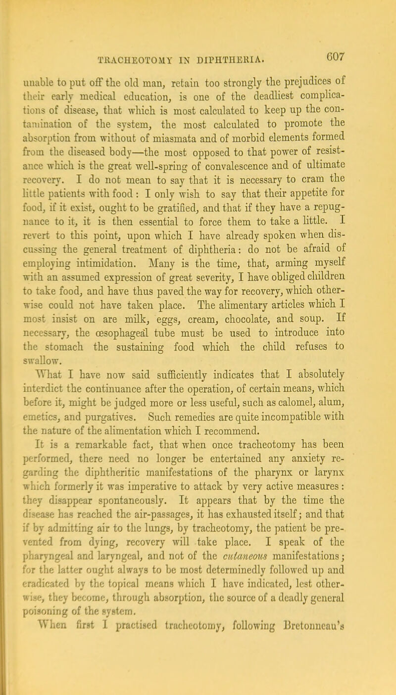 G07 unable to put off the old man, retain too strongly the prejudices of their early medical education, is one of the deadliest complica- tions of disease, that which is most calculated to keep up the con- tamination of the system, the most calculated to promote the absorption from without of miasmata and of morbid elements formed from the diseased body—the most opposed to that power of resist- ance which is the great well-spring of convalescence and of ultimate recovery. I do not mean to say that it is necessary to cram the httle patients with food : I only wish to say that their appetite for food, if it exist, ought to be gratified, and that if they have a repug- nance to it, it is then essential to force them to take a httle. I revert to this point, upon which I have already spoken when dis- cussing the general treatment of diphtheria: do not be afraid of employing intimidation. Many is the time, that, arming myself with an assumed expression of great severity, I have obliged children to take food, and have thus paved the way for recovery, which other- wise could not have taken place. The alimentary articles which I most insist on are milk, eggs, cream, chocolate, and soup. If necessary, the oesophaged tube must be used to introduce into the stomach the sustaining food wliich the child refuses to swallow. Mhat I have now said sufficiently indicates that I absolutely interdict the continuance after the operation, of certain means, which before it, might be judged more or less useful, such as calomel, alum, emetics, and purgatives. Such remedies are qixite incompatible with the nature of the alimentation which I recommend. It is a remarkable fact, that when once tracheotomy has been performed, there need no longer be entertained any anxiety re- garding the diphtheritic manifestations of the pharynx or larynx which formerly it was imperative to attack by very active measures : they disappear spontaneously. It appears that by the time the disease has reached the air-passages, it has exhausted itself; and that if by admitting air to the lungs, by tracheotomy, the patient be pre- vented from dying, recovery will take place. I speak of the pharyngeal and laryngeal, and not of the ciUayiemis manifestations; for the latter ought always to be most determinedly followed up and eradicated by the topical means which I have indicated, lest other- wise, they become, through absorption, the source of a deadly general poisoning of the system.