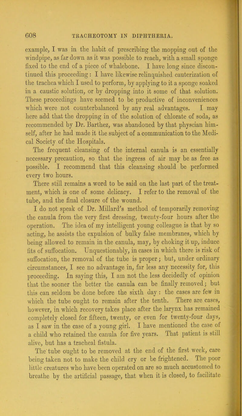 example, I was in the habit of prescribing the mopping out of the windpipe, as far down as it was possible to reach, with a small sponge fixed to the end of a piece of whalebone. I have long since discon- tinued this proceeding : I have likewise relinquished cauterization of the trachea which I used to perform, by applying to it a s])onge soaked in a caustic solution, or by dropping into it some of that solution. These proceedings have seemed to be productive of inconveniences which were not counterbalanced by any real advantages. I may here add. that the dropping in of the solution of chlorate of soda, as recommended by Dr. Barthez, was abandoned by that physcian him- self, after he had made it the subject of a communication to the Medi- cal Society of the Hospitals. The frequent cleansing of the internal canula is an essentially necessary precaution, so that the ingress of air may be as free as possible. I recommend that this cleansing should be performed every two hours. There still remains a word to be said on the last part of the treat- ment, which is one of some delicacy. I refer to the removal of the tube, and the final closure of the wound. I do not speak of Dr. Millard^s method of temporarily removing the canula from the very first dressing, twenty-four hours after the operation. The idea of my intelligent young colleague is that by so acting, he assists the expulsion of bulky false membranes, which by being allowed to remain in the canula, may, by choking it up, induce fits of suffocation. Unquestionably, in cases in which there is risk of suffocation, the removal of the tube is proper; but, under ordinary circumstances, I see no advantage in, far less any necessity for, this proceeding. In saying this, I am not the less decidedly of opinion that the sooner the better the canula can be finally removed; but this can seldom be done before the sixth day : the cases are few in which the tube ought to remain after the tenth. There are cases, however, in which recovery takes place after the larynx has remained completely closed for fifteen, twenty, or even for twenty-four days, as I saw in the case of a young girl. I have mentioned the case of a child who retained the canula for five years. That patient is still alive, but has a tracheal fistula. The' tube ousht to be removed at the end of the first week, care O being taken not to make the child cry or be frightened. The poor little creatures who have been operated on are so much accustomed to breathe by the artificial passage, that when it is closed, to facilitate