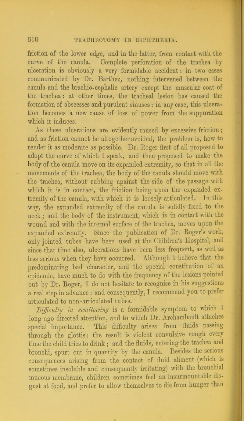 friction of the lower edge, and in the latter, from contact with the curve of the canula. Complete perforation of the trachea by ulceration is obviously a very formidable accident: in two cases communicated by Dr. Barthez, nothing intervened between the canula and the brachio-cephalic artery except the muscular coat of the trachea: at other times, the tracheal lesion has caused the formation of abscesses and purulent sinuses: in any case, this ulcera- tion becomes a new cause of loss of power from the suppuration which it induces. As these ulcerations are evidently caused by excessive friction; and as friction cannot be altogether avoided, the problem is, how to render it as moderate as possible. Dr. Eoger first of all proposed to adopt the curve of which I speak, and then proposed to make the body of the canula move on its expanded extremity, so that in all the movements of the trachea, the body of the canula should move with the trachea, without rubbing against the side of the passage with which it is in contact, the friction being upon the expanded ex- tremity of the canula, with which it is loosely articulated. In this way, the expanded extremity of the canula is solidly fixed to the neck; and the body of the instrument, which is in contact with the wound and with the internal surface of the trachea, moves upon the expanded extremity. Since the publication of Dr. Eoger’s work, only jointed tubes have been used at the Children’s Hospital, and since that time also, ulcerations have been less frequent, as well as less serious when they have occurred. Although I believe that the predominating bad character, and the special constitution of an epidemic, have much to do with the frequency of the lesions pointed out by Dr. Eoger, I do not hesitate to recognise in his suggestions a real step in advance : and consequently, I recommend you to prefer articulated to non-articdated tubes. Difficulty ill swallowing is a formidable symptom to which I long ago directed attention, and to which Dr. Archambault attaches special importance. This difficulty arises from fluids passing through the glottis: the result is violent convulsive cough every time the child tries to drink; and the fluids, entering the trachea and bronchi, spurt out in quantity by the canula. Besides the serious consequences arising from the contact of fluid aliment (which is sometimes insoluble and consequently irritating) with the bronchial mucous membrane, children sometimes feel an insurmountable dis- gust at food, aud prefer to allow themselves to die from hunger than