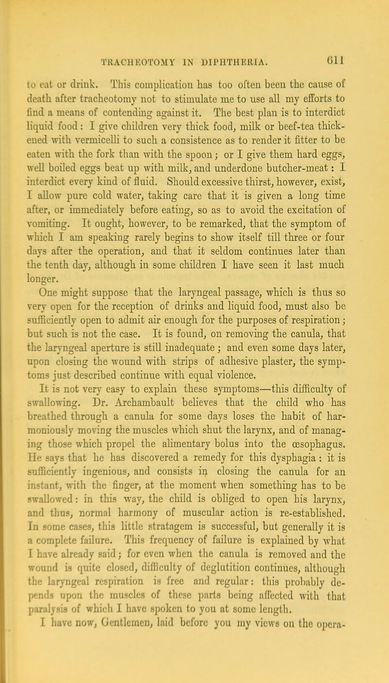 Gll to eat or driuk. This coin plication has too often been the cause of death after tracheotomy not to stimulate me to use all my efforts to find a means of contending against it. The best plan is to interdict liquid food: I give children very thick food, milk or beef-tea thick- ened ivith vermicelli to such a consistence as to render it fitter to be eaten with the fork than with the spoon j or I give them hard eggs, well boiled eggs beat up with milk, and underdone butcher-meat: I interdict every kind of fluid. Should excessive thirst, however, exist, I allow pure cold water, taking care that it is given a long time after, or immediately before eating, so as to avoid the excitation of vomiting. It ought, however, to be remarked, that the symptom of which I am speaking rarely begins to show itself till three or four days after the operation, and that it seldom continues later than the tenth day, although in some children I have seen it last much longer. One might suppose that the laryngeal passage, which is thus so very open for the reception of drinks and liquid food, must also be sufficiently open to admit air enough for the purposes of respiration; but such is not the case. It is found, on removing the canula, that the laryngeal aperture is still inadequate; and even some days later, upon closing the wound with strips of adhesive plaster, the symp- toms just described continue with equal violence. It is not very easy to explain these symptoms—this difficulty of swallowing. Dr. Archambault believes that the child who has breathed through a canula for some days loses the habit of har- moniously moving the muscles which shut the larynx, and of manag- ing those which propel the alimentary bolus into the oesophagus. He says that he has discovered a remedy for this dysphagia: it is sufficiently ingenious, and consists in closing the canula for an instant, with the finger, at the moment when something has to be swallowed: in this way, the child is obliged to open his larynx^ and thus, normal harmony of muscular action is re-established. In some cases, this little stratagem is successful, but generally it is a complete failure. This frequency of failure is explained by what I have already said j for even when the canula is removed and the wound is quite closed, difficulty of deglutition continues, although the laryngeal respiration is free and regular: this probably de- pends upon the muscles of these parts being affected with that paralysis of which I have spoken to you at some length.