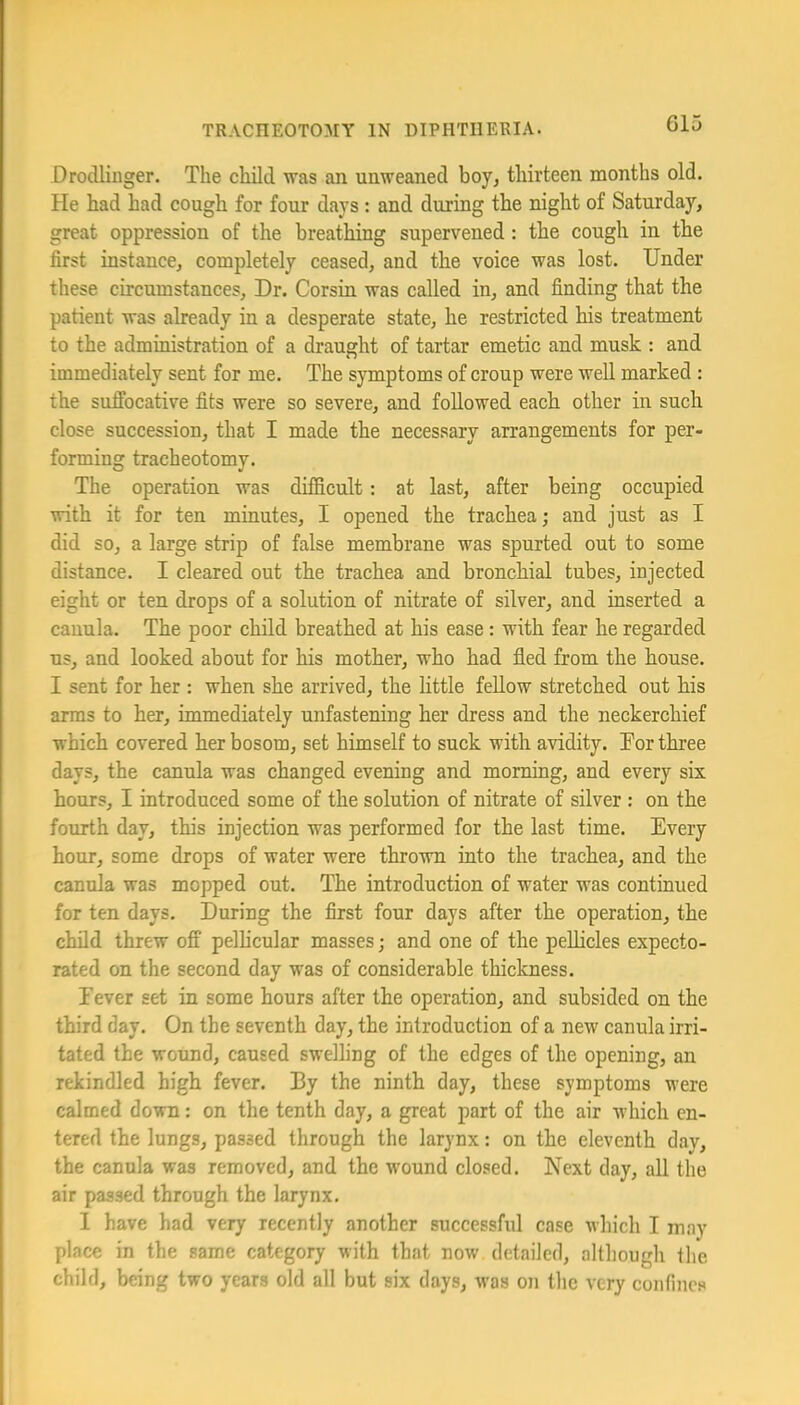 G15 Drodlinger. The child was an unweaned boy, thirteen months old. He had had cough for four days: and during the night of Saturday, great oppression of the breathing supervened: the cough in the first instance, completely ceased, and the voice was lost. Under these circumstances. Dr. Corsin was called in, and finding that the patient was already in a desperate state, he restricted his treatment to the administration of a draught of tartar emetic and musk : and immediately sent for me. The symptoms of croup were well marked : the suffocative fits were so severe, and followed each other in such close succession, that I made the necessary arrangements for per- forming tracheotomy. The operation was difficult: at last, after being occupied with it for ten minutes, I opened the trachea; and just as I did so, a large strip of false membrane was spurted out to some distance. I cleared out the trachea and bronchial tubes, injected eight or ten drops of a solution of nitrate of silver, and inserted a cauula. The poor child breathed at his ease : with fear he regarded us, and looked about for his mother, who had fled from the house. I sent for her : when she arrived, the little fellow stretched out his arms to her, immediately unfastening her dress and the neckerchief which covered her bosom, set himself to suck with avidity. Tor three days, the canula was changed evening and morning, and every six hours, I introduced some of the solution of nitrate of silver : on the fourth day, this injection was performed for the last time. Every hour, some drops of water were thrown into the trachea, and the canula was mopped out. The introduction of water was continued for ten days. During the flrst four days after the operation, the child threw off pelhcular masses; and one of the peUicles expecto- rated on the second day was of considerable thickness. Eever set in some hours after the operation, and subsided on the third day. On the seventh day, the introduction of a new canula irri- tated the wound, caused swelling of the edges of the opening, an rekindled high fever. By the ninth day, these symptoms were calmed down; on the tenth day, a great part of the air which en- tered the lungs, passed through the larynx: on the eleventh day, the canula was removed, and the wound closed. Next day, all the air passed through the larynx. 1 have had very recently another successful case which I may place in the same category with that now detailed, although the child, being two years old all but six days, was on the very confines