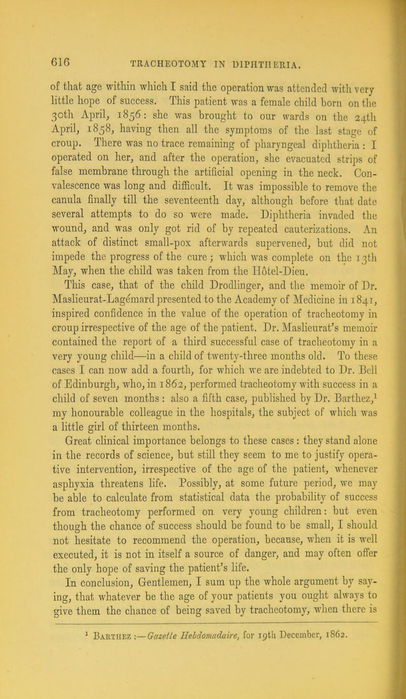 of that age within wliich I said the operation was attended with very little hope of success. This patient was a female child born on the 30th April, 1856: she was brought to our wards on the 24th April, 1858, having then all the symptoms of the last stage of croup. There was no trace remaining of pharyngeal diphtheria : I operated on her, and after the operation, she evacuated strips of false membrane through the artificial opening in the neck. Con- valescence was long and difficult. It was impossible to remove the canula finally till the seventeenth day, although before that date several attempts to do so were made. Diphtheria invaded the wound, and was only got rid of by repeated cauterizations. An attack of distinct small-pox afterwards supervened, but did not impede the progress of the cure ; which was complete on the 13th May, when the child was taken from the Hotel-Dieu. This case, that of the child Drodlinger, and the memoir of Dr. Maslieurat-Lagemard presented to the Academy of Medicine in 1841, inspired confidence in the value of the operation of tracheotomy in croup irrespective of the age of the patient. Dr. Maslieurat’s memoir contained the report of a third successful case of tracheotomy in a very young child—in a child of twenty-three months old. To these cases I can now add a fourth, for which we are indebted to Dr. Bell of Edinburgh, who, in 1862, performed tracheotomy with success in a child of seven months : also a fifth case, published by Dr. Barthez,^ my honourable colleague in the hospitals, the subject of which was a little girl of thirteen months. Great clinical importance belongs to these cases: they stand alone in the records of science, but still they seem to me to justify opera- tive intervention, irrespective of the age of the patient, whenever asphyxia threatens life. Possibly, at some future period, we may be able to calculate from statistical data the probability of success from tracheotomy performed on very young children: but even though the chance of success should be found to be small, I should not hesitate to recommend the operation, because, when it is well executed, it is not in itself a source of danger, and may often offer the only hope of saving the patient’s life. In Conclusion, Gentlemen, I sum up the whole argument by say- ing, that whatever be the age of your patients you ought always to give them the chance of being saved by tracheotomy, when there is ^ Bauthez :—Gazette Hebdomadaire, for loth December, 1862.