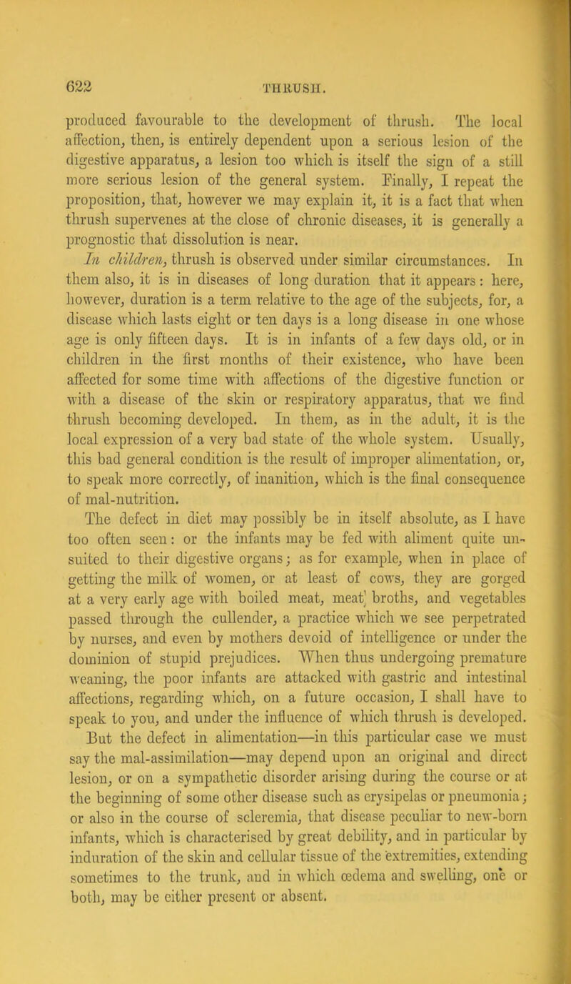 623 TlIllUSH. produced favourable to tlie developmeut of tlirusli. The local affection, then, is entirely dependent upon a serious lesion of the digestive apparatus, a lesion too which is itself the sign of a still more serious lesion of the general system. Pinally, I repeat the proposition, that, however we may explain it, it is a fact that when thrush supervenes at the close of chronic diseases, it is generally a prognostic that dissolution is near. In children, thrush is observed under similar circumstances. In them also, it is in diseases of long duration that it appears: here, however, duration is a term relative to the age of the subjects, for, a disease which lasts eight or ten days is a long disease in one whose age is only fifteen days. It is in infants of a few days old, or in children in the first months of their existence, who have been affected for some time with affections of the digestive function or with a disease of the skin or respiratory apparatus, that we find thrush becoming developed. In them, as in the adult, it is the local expression of a very bad state of the whole system. Usually, this bad general condition is the result of improper alimentation, or, to speak more correctly, of inanition, which is the final consequence of mal-nutrition. The defect in diet may possibly be in itself absolute, as I have too often seen: or the infants may be fed with aliment quite un- suited to their digestive organs; as for example, when in place of getting the milk of women, or at least of cows, they are gorged at a very early age with boiled meat, meat) broths, and vegetables passed through the cullender, a practice which we see perpetrated by nurses, and even by mothers devoid of intelligence or under the dominion of stupid prejudices. When thus undergoing premature weaning, the poor infants are attacked with gastric and intestinal affections, regarding which, on a future occasion, I shall have to speak to you, and under the influence of which thrush is developed. But the defect in alimentation—in this particular case we must say the mal-assimilation—may depend upon an original and direct lesion, or on a sympathetic disorder arising during the course or at the beginning of some other disease such as erysipelas or pneumonia; or also in the course of scleremia, that disease peculiar to new-born infants, which is characterised by great debility, and in particular by induration of the skin and cellular tissue of the extremities, extending sometimes to the trunk, and in which oedema and swelUng, one or both, may be either present or absent.