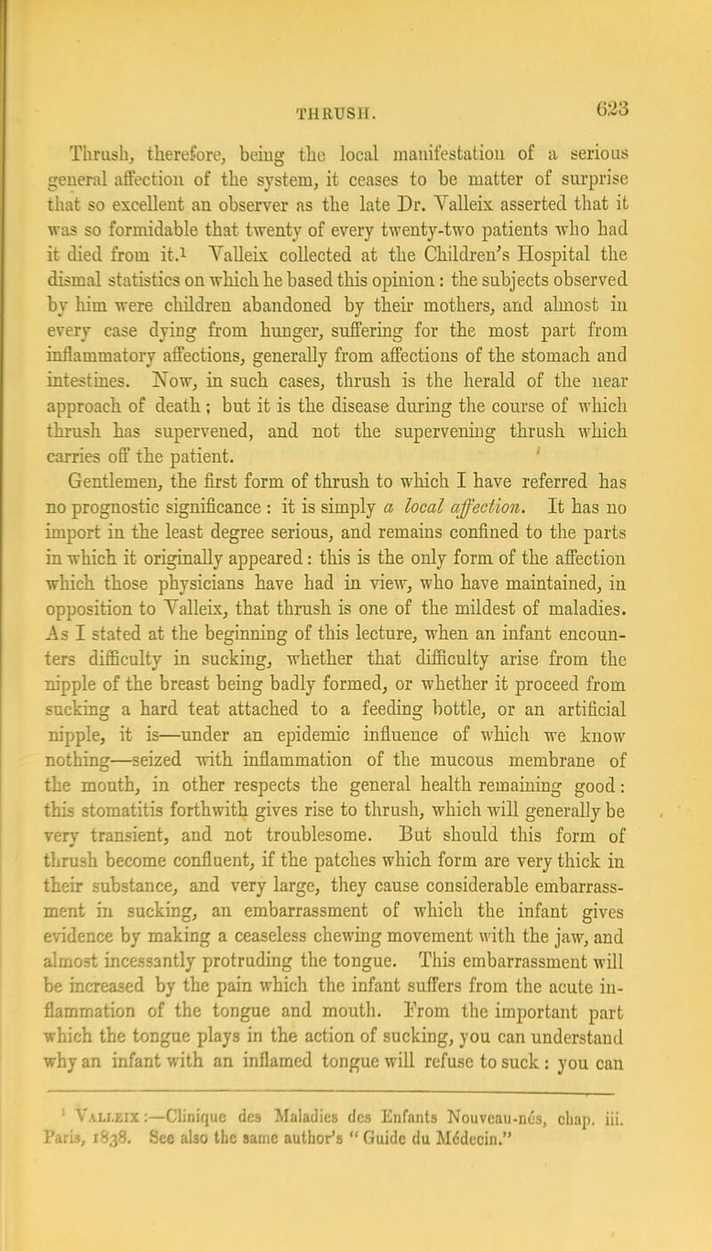 Thrush, therefore, being the local manifestation of a serious general affection of the system, it ceases to he matter of surprise that so excellent an observer as the late Dr. Valleix asserted that it was so formidable that twenty of every twenty-two patients who had it died from it.i YaUeix collected at the Children's Hospital the dismal statistics on which he based this opinion: the subjects observed by him were cliildren abandoned by their mothers, and almost in every case dying from hunger, suffering for the most part from inflammatory affections, generally from affections of the stomach and intestines. Kow, in such cases, thrush is the herald of the near approach of death; but it is the disease during the course of which thrush has supervened, and not the supervenmg thrush which carries off the patient. ' Gentlemen, the first form of thrush to which I have referred has no prognostic significance : it is simply a local affection. It has no import in the least degree serious, and remains confined to the parts in which it originally appeared: this is the only form of the affection which those physicians have had in view, who have maintained, in opposition to Yalleix, that thrush is one of the mildest of maladies. As I stated at the beginning of this lecture, when an infant encoun- ters difficulty in sucking, whether that difficulty arise from the nipple of the breast being badly formed, or whether it proceed from sucking a hard teat attached to a feeding bottle, or an artificial nipple, it is—under an epidemic influence of which we know nothing—seized with inflammation of the mucous membrane of the mouth, in other respects the general health remaining good: this stomatitis forthwith gives rise to thrush, which will generally be verj' transient, and not troublesome. But should this form of thrush become confluent, if the patches which form are very thick in their substance, and very large, they cause considerable embarrass- ment in sucking, an embarrassment of which the infant gives evidence by making a ceaseless chewing movement with the jaw, and almost incessantly protruding the tongue. This embarrassment will be increased by the pain which the infant suffers from the acute in- flammation of the tongue and mouth. Brom the important part which the tongue plays in the action of sucking, you can understand why an infant with an inflamed tongue will refuse to suck: you can ' Vali.eix:—Clinique des Maladies des Enfants Nouveau-nes, chap. iii. Paris, 1838. See also the same author’s “ Guide du M6decin.”