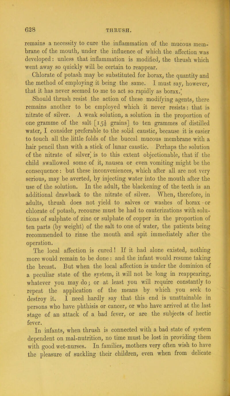 remains a necessity to cure the inflammation of the mucous mem- brane of the mouth, under the influence of which the affection was developed: unless that inflammation is modifled, the thrush which went away so quickly will be certain to reappear. Chlorate of potash may be substituted for borax, the quantity and the method of employing it being the same. I must say, however, that it has never seemed to me to act so rapidly as borax.] Should thrush resist the action of these modifying agents, there remains another to be employed which it never resists: that is nitrate of silver. A weak solution, a solution in the proportion of one gramme of the salt [i55 grains] to ten grammes of distilled water, I consider preferable to the solid caustic, because it is easier to touch all the little folds of the buccal mucous membrane with a hair pencil than with a stick of lunar caustic. Perhaps the solution of the nitrate of silver] is to this extent objectionable, that if the child swallowed some of it, nausea or even vomiting might be the consequence: but these inconveniences, which after all are not very serious, may be averted, by injecting water into the mouth after the use of the solution. In the adult, the blackening of the teeth is an additional drawback to the nitrate of silver. When, therefore, in adults, thrush does not yield to salves or washes of borax or chlorate of potash, recourse must be had to cauterizations with solu- tions of sulphate of zinc or sulphate of copper in the proportion of ten parts (by weight) of the salt to one of water, the patients being recommended to rinse the mouth and spit immediately after the operation. The local affection is cured! If it had alone existed, nothing more would remain to be done: and the infant would resume taking the breast. But when the local affection is under the dominion of a peculiar state of the system, it will not be long in reappearing, whatever you may do; or at least you will require constantly to repeat the application of the means by which you seek to destroy it. I need hardly say that this end is unattainable in persons who have phthisis or cancer, or who have arrived at the last stage of an attack of a bad fever, or are the subjects of hectic fever. In infants, when thrush is connected with a bad state of system dependent on mal-nutrition, no time must be lost in providing them with good wet-nurses. In families, mothers very often wish to have the pleasure of suckling their children, even when from delicate