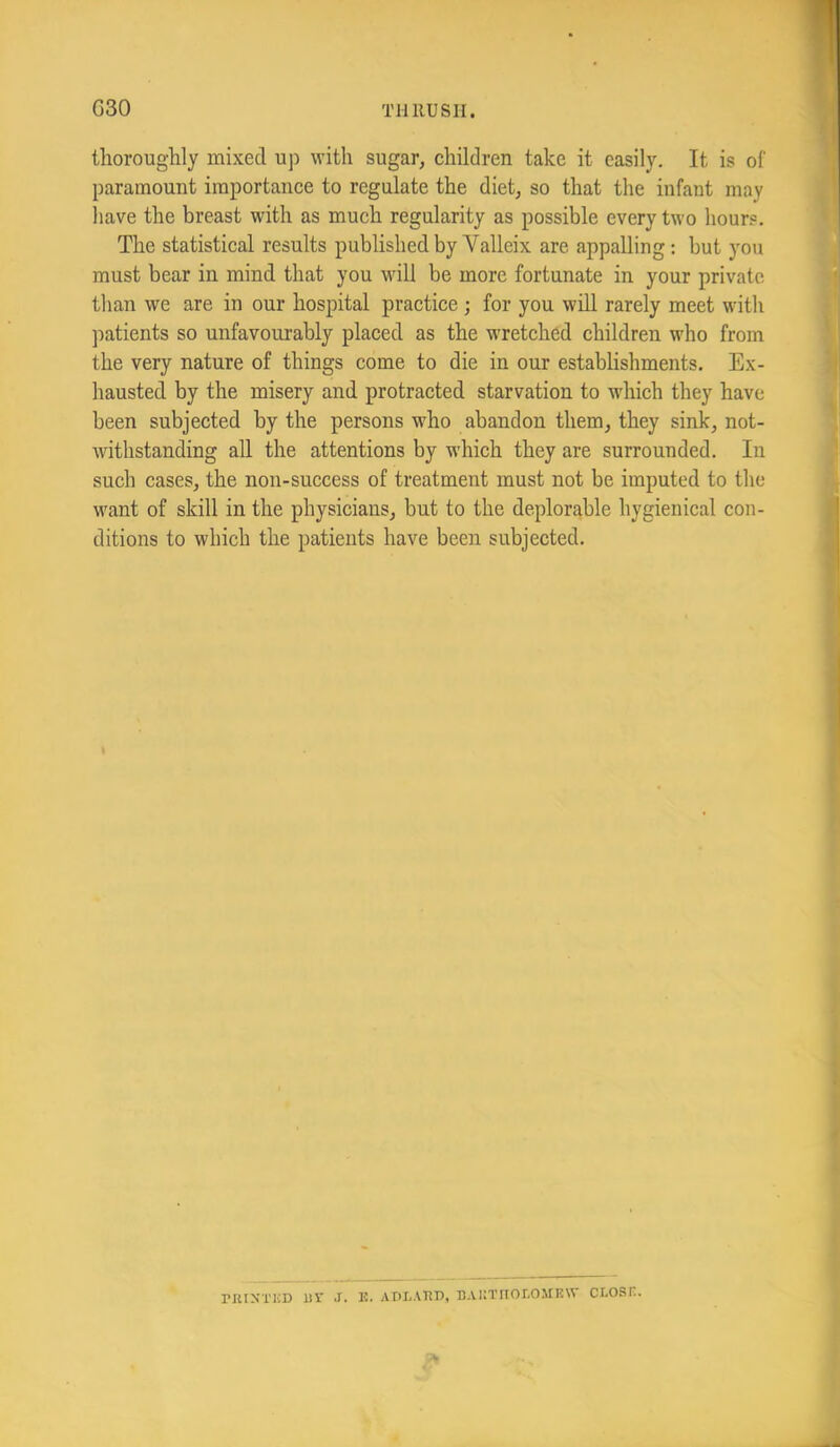 G30 THllUSII. tlioroughly mixed up with sugar, children take it easily. It is of paramount importance to regulate the diet, so that the infant may liave the breast with as much regularity as possible every two hours. The statistical results published by Valleix are appalling; but you must bear in mind that you will be more fortunate in your private than we are in our hospital practice ; for you will rarely meet with patients so unfavourably placed as the wretched children who from the very nature of things come to die in our establishments. Ex- hausted by the misery and protracted starvation to which they have been subjected by the persons who abandon them, they sink, not- withstanding all the attentions by which they are surrounded. In such cases, the non-success of treatment must not be imputed to the M^ant of skill in the physicians, but to the deplorable hygienical con- ditions to which the patients have been subjected. nUXTliD Ur J. K. ADLAim, D.VKTHOI-O.MnW ci.osn.