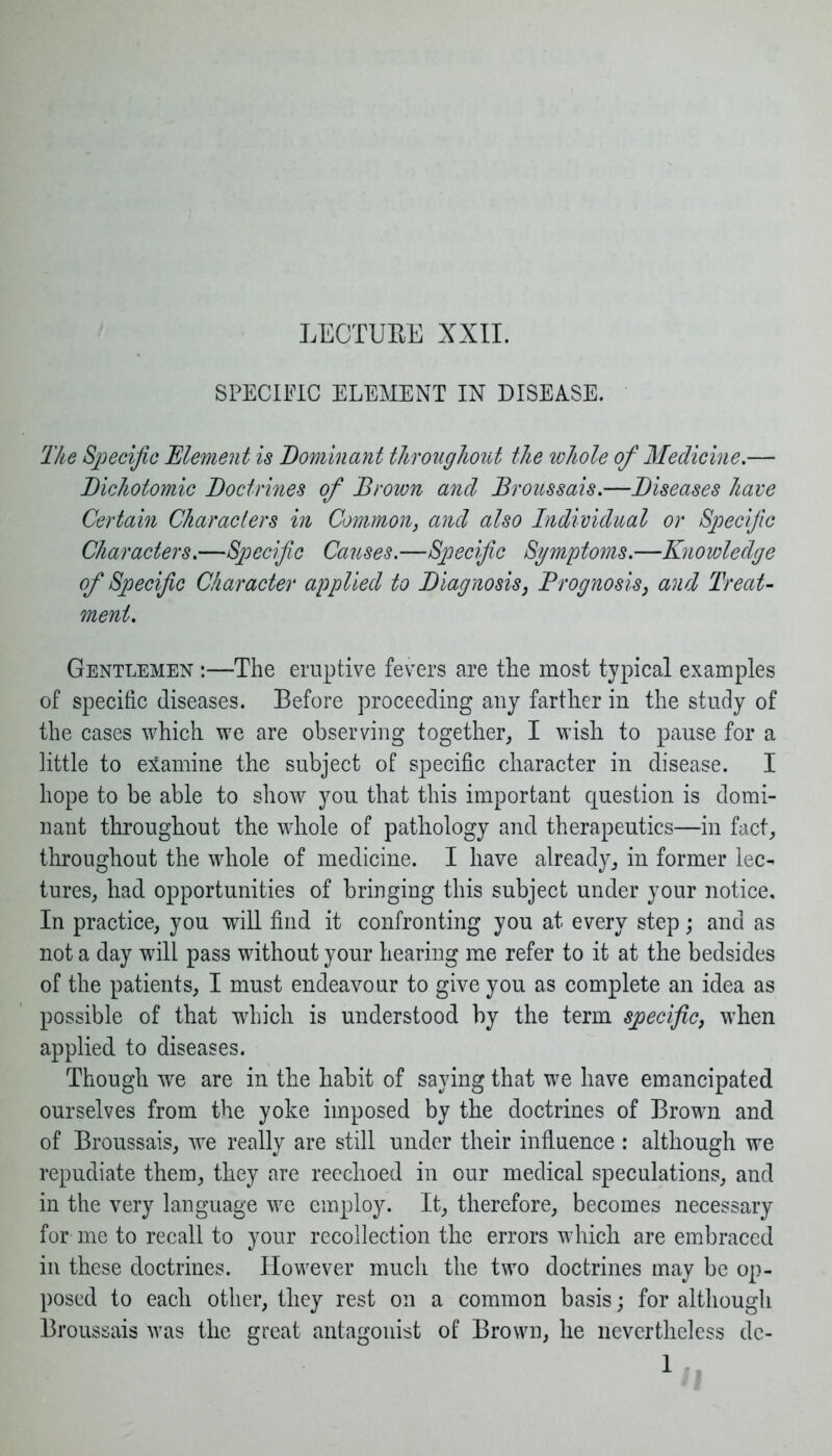 LECTURE XXII. SPECIFIC ELEMENT IN DISEASE. The Specific Element is Dominant throughout the whole of Medicine.— Dichotomic Doctrines of Brown ancl Broussais.—Diseases have Certain Characters in Common, and also Individual or Specific Characters.—Specific Causes.—Specific Symptoms.—Knowledge of Specific Character applied to Diagnosis, Prognosis, and Treat- ment. Gentlemen :—The eruptive fevers are the most typical examples of specific diseases. Before proceeding any farther in the study of the cases which we are observing together, I wish to pause for a little to examine the subject of specific character in disease. I hope to be able to show you that this important question is domi- nant throughout the whole of pathology and therapeutics—in fact, throughout the whole of medicine. I have already, in former lec- tures, had opportunities of bringing this subject under your notice. In practice, you will find it confronting you at every step; and as not a day will pass without your hearing me refer to it at the bedsides of the patients, I must endeavour to give you as complete an idea as possible of that which is understood by the term specific, when applied to diseases. Though we are in the habit of saying that we have emancipated ourselves from the yoke imposed by the doctrines of Brown and of Broussais, wre really are still under their influence : although we repudiate them, they are reechoed in our medical speculations, and in the very language we employ. It, therefore, becomes necessary for me to recall to your recollection the errors which are embraced in these doctrines. However much the two doctrines may be op- posed to each other, they rest on a common basis; for although Broussais was the great antagonist of Brown, he nevertheless dc-