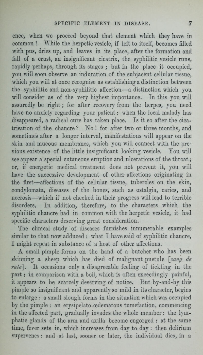 ence, when we proceed beyond that element which they have in common ! While the herpetic vesicle, if left to itself, becomes filled with pus, dries up, and leaves in its place, after the formation and fall of a crust, an insignificant cicatrix, the syphilitic vesicle runs, rapidly perhaps, through its stages ; but in the place it occupied, you will soon observe an induration of the subjacent cellular tissue, which you will at once recognise as establishing a distinction between the syphilitic and non-syphilitic affection—a distinction which you will consider as of the very highest importance. In this you will assuredly be right; for after recovery from the herpes, you need have no anxiety regarding your patient: when the local malady has disappeared, a radical cure has taken place. Is it so after the cica- trisation of the chancre ? No ! for after two or three months, and sometimes after a longer interval, manifestations will appear on the skin and mucous membranes, which you will connect with the pre- vious existence of the little insignificant looking vesicle. You will see appear a special cutaneous eruption and ulcerations of the throat; or, if energetic medical treatment does not prevent it, you will have the successive development of other affections originating in the first—affections of the cellular tissue, tubercles on the skin, condylomata, diseases of the bones, such as ostalgia, caries, and necrosis—which if not checked in their progress will lead to terrible disorders. In addition, therefore, to the characters which the syphilitic chancre had in common with the herpetic vesicle, it had specific characters deserving great consideration. The clinical study of diseases furnishes innumerable examples similar to that now adduced : what I have said of syphilitic chancre, I might repeat in substance of a host of other affections. A small pimple forms on the hand of a butcher who has been skinning a sheep which has died of malignant pustule [sang de rate]. It occasions only a disagreeable feeling of tickling in the part: in comparison with a boil, which is often exceedingly painful, it appears to be scarcely deserving of notice. But by-and-by this pimple so insignificant and apparently so mild in its character, begins to enlarge : a small slough forms in the situation which was occupied by the pimple : an erysipelato-oedematous tumefaction, commencing in the affected part, gradually invades the whole member : the lym- phatic glands of the arm and axilla become engorged : at the same time, fever sets in, which increases from day to day : then delirium supervenes : and at last, sooner or later, the individual dies, in a