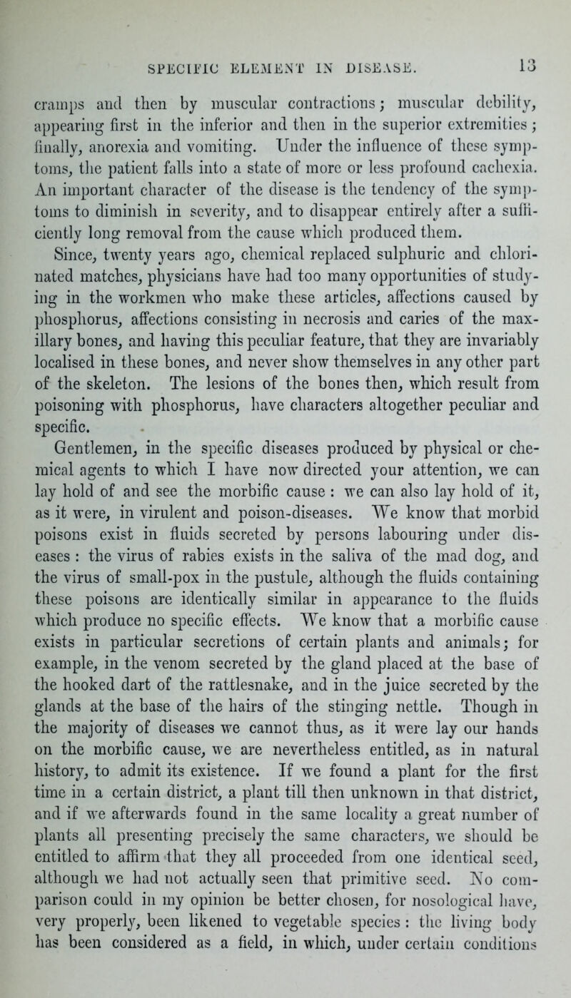 cramps and then by muscular contractions; muscular debility, appearing first in the inferior and then in the superior extremities ; finally, anorexia and vomiting. Under the influence of these symp- toms, the patient falls into a state of more or less profound cachexia. An important character of the disease is the tendency of the symp- toms to diminish in severity, and to disappear entirely after a suffi- ciently long removal from the cause which produced them. Since, twenty years ago, chemical replaced sulphuric and chlori- nated matches, physicians have had too many opportunities of study- ing in the workmen who make these articles, affections caused by phosphorus, affections consisting in necrosis and caries of the max- illary bones, and having this peculiar feature, that they are invariably localised in these bones, and never show themselves in any other part of the skeleton. The lesions of the bones then, which result from poisoning with phosphorus, have characters altogether peculiar and specific. Gentlemen, in the specific diseases produced by physical or che- mical agents to which I have now directed your attention, we can lay hold of and see the morbific cause : we can also lay hold of it, as it were, in virulent and poison-diseases. We know that morbid poisons exist in fluids secreted by persons labouring under dis- eases : the virus of rabies exists in the saliva of the mad dog, and the virus of small-pox in the pustule, although the fluids containing these poisons are identically similar in appearance to the fluids which produce no specific effects. We know that a morbific cause exists in particular secretions of certain plants and animals; for example, in the venom secreted by the gland placed at the base of the hooked dart of the rattlesnake, and in the juice secreted by the glands at the base of the hairs of the stinging nettle. Though in the majority of diseases we cannot thus, as it were lay our hands on the morbific cause, we are nevertheless entitled, as in natural history, to admit its existence. If we found a plant for the first time in a certain district, a plant till then unknown in that district, and if we afterwards found in the same locality a great number of plants all presenting precisely the same characters, we should be entitled to affirm that they all proceeded from one identical seed, although we had not actually seen that primitive seed. No com- parison could in my opinion be better chosen, for nosological have, very properly, been likened to vegetable species: the living body has been considered as a field, in which, under certain conditions