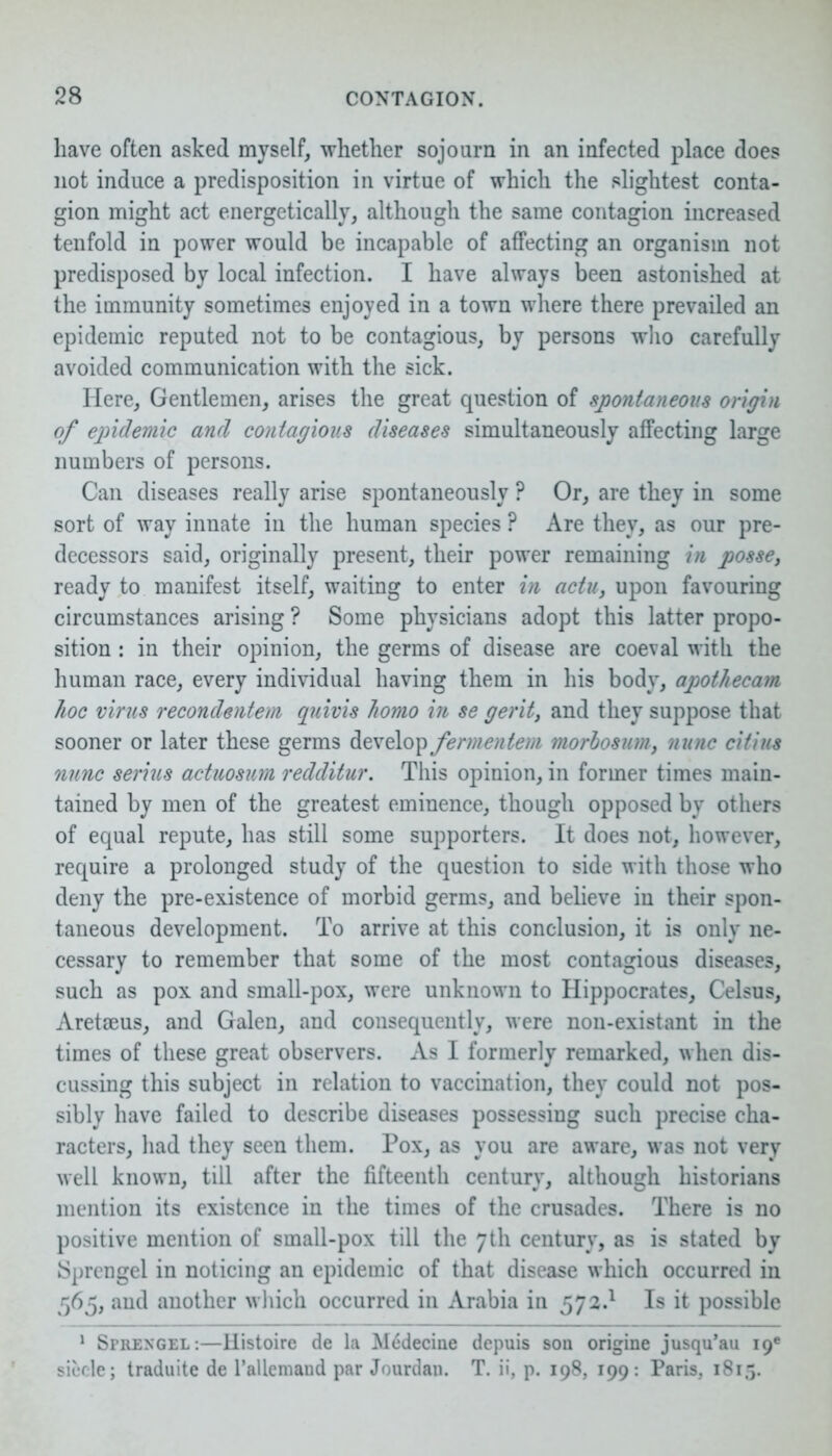 have often asked myself, whether sojourn in an infected place does not induce a predisposition in virtue of which the slightest conta- gion might act energetically, although the same contagion increased tenfold in power would be incapable of affecting an organism not predisposed by local infection. I have always been astonished at the immunity sometimes enjoyed in a town where there prevailed an epidemic reputed not to be contagious, by persons who carefully avoided communication with the sick. Here, Gentlemen, arises the great question of spontaneous origin of epidemic and contagious diseases simultaneously affecting large numbers of persons. Can diseases really arise spontaneously ? Or, are they in some sort of way innate in the human species ? Are they, as our pre- decessors said, originally present, their power remaining in posse, ready to manifest itself, waiting to enter in actu, upon favouring circumstances arising ? Some physicians adopt this latter propo- sition : in their opinion, the germs of disease are coeval with the human race, every individual having them in his body, apothecam hoc virus recondentem quivis homo in se gerit, and they suppose that sooner or later these germs develop fermentem morhosum, nunc citius nunc serins actuosum redditur. This opinion, in former times main- tained by men of the greatest eminence, though opposed by others of equal repute, has still some supporters. It does not, however, require a prolonged study of the question to side with those who deny the pre-existence of morbid germs, and believe in their spon- taneous development. To arrive at this conclusion, it is only ne- cessary to remember that some of the most contagious diseases, such as pox and small-pox, were unknown to Hippocrates, Celsus, Aretseus, and Galen, and consequently, were non-existant in the times of these great observers. As I formerly remarked, when dis- cussing this subject in relation to vaccination, they could not pos- sibly have failed to describe diseases possessing such precise cha- racters, had they seen them. Pox, as you are aware, was not very well known, till after the fifteenth century, although historians mention its existence in the times of the crusades. There is no positive mention of small-pox till the 7th century, as is stated by JSprengel in noticing an epidemic of that disease which occurred in 565, and another which occurred in Arabia in 572.1 Is it possible 1 Sprexgel:—Histoire de la Medecine depuis son origine jusqu’au 19' siecle; traduite de l’allemand par Jourdan. T. ii, p. 198, 199: Paris, 1815.