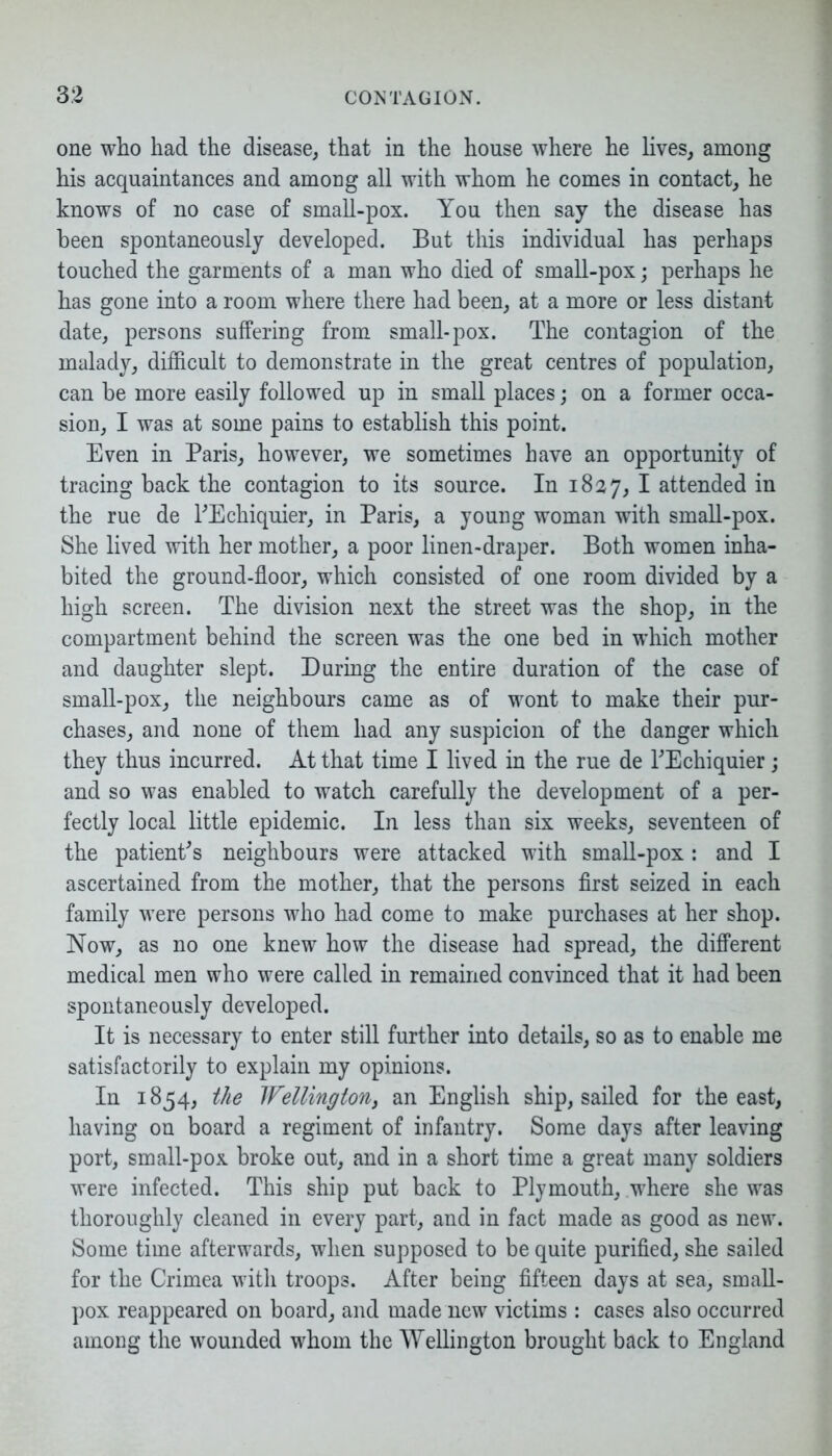 one who had the disease, that in the house where he lives, among his acquaintances and among all with whom he comes in contact, he knows of no case of small-pox. You then say the disease has been spontaneously developed. But this individual has perhaps touched the garments of a man who died of small-pox; perhaps he has gone into a room where there had been, at a more or less distant date, persons suffering from small-pox. The contagion of the malady, difficult to demonstrate in the great centres of population, can be more easily followed up in small places; on a former occa- sion, I was at some pains to establish this point. Even in Paris, however, we sometimes have an opportunity of tracing back the contagion to its source. In 1827, I attended in the rue de l'Echiquier, in Paris, a young woman with small-pox. She lived with her mother, a poor linen-draper. Both women inha- bited the ground-floor, which consisted of one room divided by a high screen. The division next the street was the shop, in the compartment behind the screen was the one bed in which mother and daughter slept. During the entire duration of the case of small-pox, the neighbours came as of wont to make their pur- chases, and none of them had any suspicion of the danger which they thus incurred. At that time I lived in the rue de TEchiquier; and so was enabled to watch carefully the development of a per- fectly local little epidemic. In less than six weeks, seventeen of the patient's neighbours were attacked with small-pox: and I ascertained from the mother, that the persons first seized in each family were persons who had come to make purchases at her shop. Now, as no one knew how the disease had spread, the different medical men who were called in remained convinced that it had been spontaneously developed. It is necessary to enter still further into details, so as to enable me satisfactorily to explain my opinions. In 1854, the Wellington, an English ship, sailed for the east, having on board a regiment of infantry. Some days after leaving port, small-pox broke out, and in a short time a great many soldiers were infected. This ship put back to Plymouth, where she was thoroughly cleaned in every part, and in fact made as good as new. Some time afterwards, when supposed to be quite purified, she sailed for the Crimea with troops. After being fifteen days at sea, small- pox reappeared on board, and made new victims : cases also occurred among the wounded whom the Wellington brought back to England