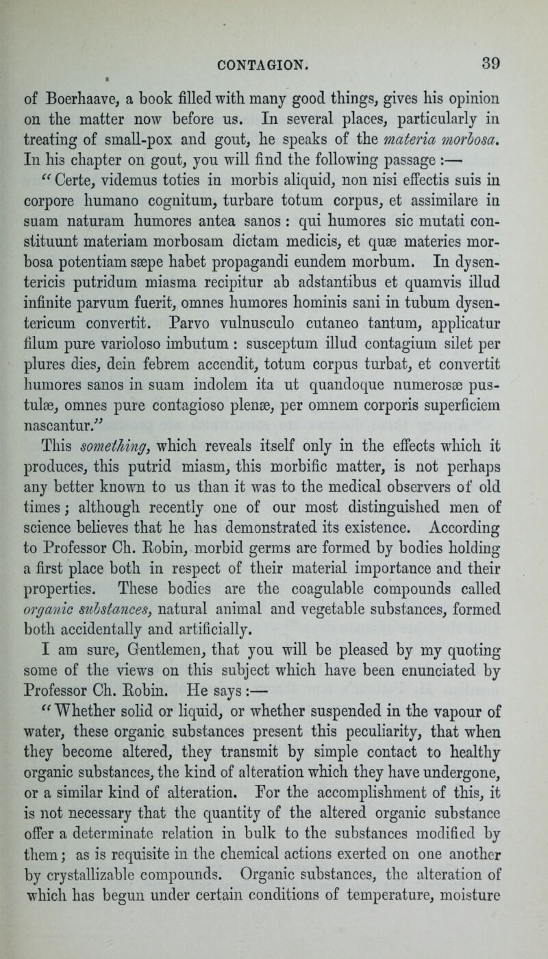 of Boerhaave, a book filled with many good things, gives his opinion on the matter now before us. In several places, particularly in treating of small-pox and gout, he speaks of the materia morbosa. In his chapter on gout, you will find the following passage :— “ Certe, videmus toties in morbis aliquid, non nisi effectis suis in corpore liumano cognitum, turbare totum corpus, et assimilare in suam naturam humores antea sanos : qui humores sic mutati con- stituunt materiam morbosam dictam medicis, et quse materies mor- bosa potentiam ssepe habet propagandi eundem morbum. In dysen- tericis putridum miasma recipitur ab adstantibus et quamvis illud infinite parvum fuerit, omnes humores hominis sani in tubum dysen- tericum convertit. Parvo vulnusculo cutaneo tantum, applicatur filum pure varioloso imbutum : susceptum illud contagium silet per plures dies, dein febrem accendit, totum corpus turbat, et convertit humores sanos in suam indolem ita ut quandoque numerosse pus- tulse, omnes pure contagioso plense, per omnem corporis superficiem nascantur.” This something, which reveals itself only in the effects which it produces, this putrid miasm, this morbific matter, is not perhaps any better known to us than it was to the medical observers of old times; although recently one of our most distinguished men of science believes that he has demonstrated its existence. According to Professor Ch. Robin, morbid germs are formed by bodies holding a first place both in respect of their material importance and their properties. These bodies are the coagulable compounds called organic substances, natural animal and vegetable substances, formed both accidentally and artificially. I am sure, Gentlemen, that you will be pleased by my quoting some of the views on this subject which have been enunciated by Professor Ch. Robin. He says :— “ Whether solid or liquid, or whether suspended in the vapour of water, these organic substances present this peculiarity, that when they become altered, they transmit by simple contact to healthy organic substances, the kind of alteration which they have undergone, or a similar kind of alteration. Por the accomplishment of this, it is not necessary that the quantity of the altered organic substance offer a determinate relation in bulk to the substances modified by them; as is requisite in the chemical actions exerted on one another by crystallizable compounds. Organic substances, the alteration of which has begun under certain conditions of temperature, moisture