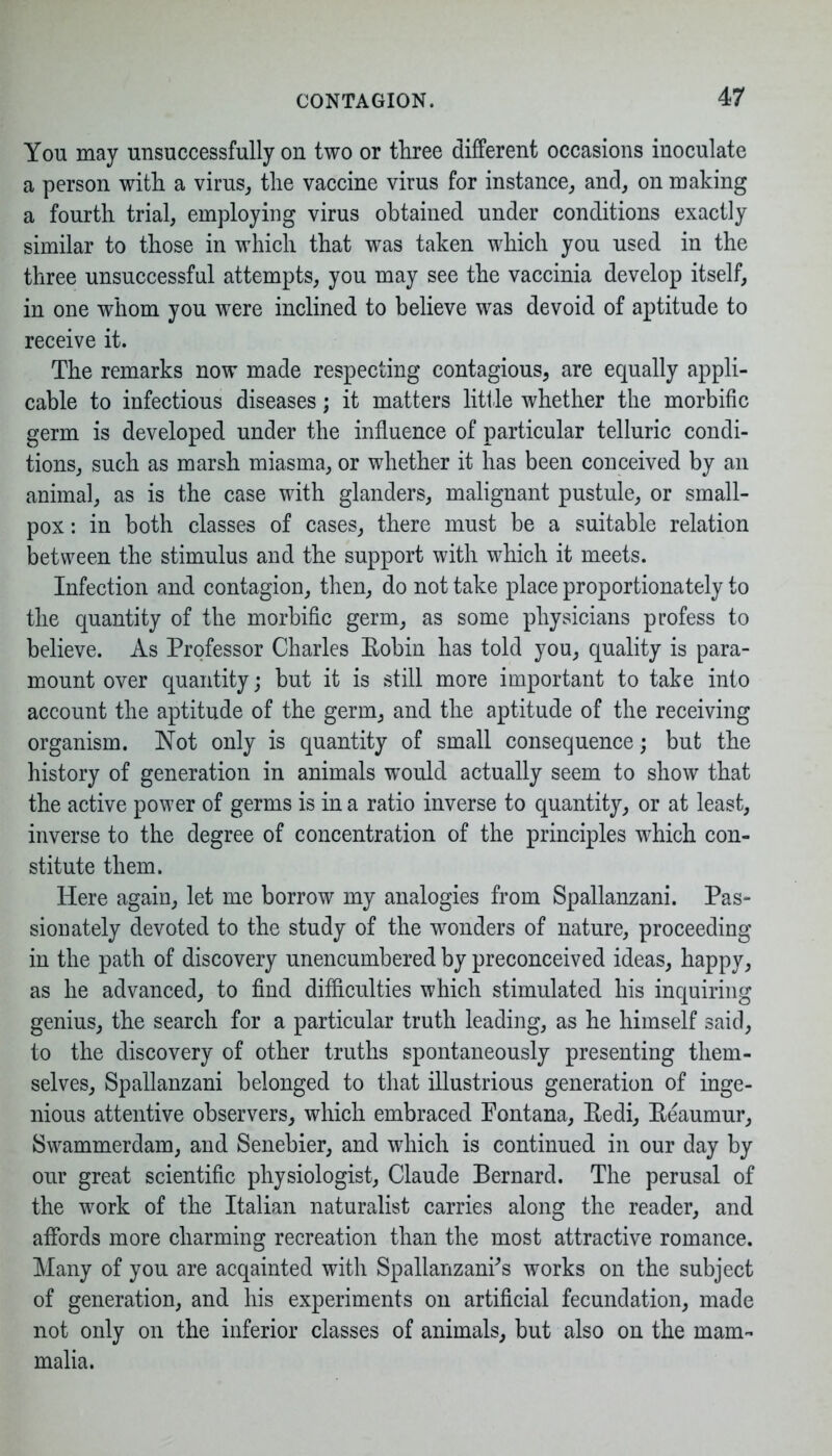 Yon may unsuccessfully on two or three different occasions inoculate a person with a virus, the vaccine virus for instance, and, on making a fourth trial, employing virus obtained under conditions exactly similar to those in which that was taken which you used in the three unsuccessful attempts, you may see the vaccinia develop itself, in one whom you were inclined to believe was devoid of aptitude to receive it. The remarks now made respecting contagious, are equally appli- cable to infectious diseases; it matters little whether the morbific germ is developed under the influence of particular telluric condi- tions, such as marsh miasma, or whether it has been conceived by an animal, as is the case with glanders, malignant pustule, or small- pox : in both classes of cases, there must be a suitable relation between the stimulus and the support with which it meets. Infection and contagion, then, do not take place proportionately to the quantity of the morbific germ, as some physicians profess to believe. As Professor Charles Eobin has told you, quality is para- mount over quantity; but it is still more important to take into account the aptitude of the germ, and the aptitude of the receiving organism. Not only is quantity of small consequence; but the history of generation in animals wTould actually seem to show that the active power of germs is in a ratio inverse to quantity, or at least, inverse to the degree of concentration of the principles which con- stitute them. Here again, let me borrow my analogies from Spallanzani. Pas- sionately devoted to the study of the wonders of nature, proceeding in the path of discovery unencumbered by preconceived ideas, happy, as he advanced, to find difficulties which stimulated his inquiring genius, the search for a particular truth leading, as he himself said, to the discovery of other truths spontaneously presenting them- selves, Spallanzani belonged to that illustrious generation of inge- nious attentive observers, which embraced Fontana, Eedi, Eeaumur, Swammerdam, and Senebier, and which is continued in our day by our great scientific physiologist, Claude Bernard. The perusal of the work of the Italian naturalist carries along the reader, and affords more charming recreation than the most attractive romance. Many of you are acqainted with Spallanzani's works on the subject of generation, and his experiments on artificial fecundation, made not only on the inferior classes of animals, but also on the mam- malia.