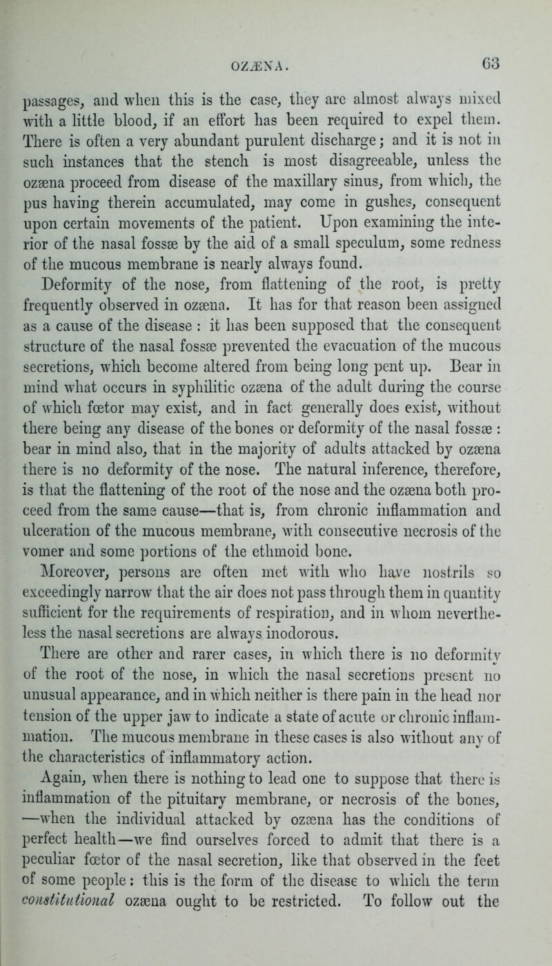 passages, and when this is the case, they are almost always mixed with a little blood, if an effort has been required to expel them. There is often a very abundant purulent discharge; and it is not in such distances that the stench is most disagreeable, unless the ozsena proceed from disease of the maxillary sinus, from which, the pus having therein accumulated, may come in gushes, consequent upon certain movements of the patient. Upon examining the inte- rior of the nasal fossae by the aid of a small speculum, some redness of the mucous membrane is nearly always found. Deformity of the nose, from flattening of the root, is pretty frequently observed in ozaena. It has for that reason been assigned as a cause of the disease : it has been supposed that the consequent structure of the nasal fossae prevented the evacuation of the mucous secretions, which become altered from being long pent up. Bear in mind what occurs in syphilitic ozaena of the adult during the course of which fcetor may exist, and in fact generally does exist, without there being any disease of the bones or deformity of the nasal fossae : bear in mind also, that in the majority of adults attacked by ozaena there is no deformity of the nose. The natural inference, therefore, is that the flattening of the root of the nose and the ozaena both pro- ceed from the same cause—that is, from chronic inflammation and ulceration of the mucous membrane, with consecutive necrosis of the vomer and some portions of the ethmoid bone. Moreover, persons are often met with who have nostrils so exceedingly narrow that the air does not pass through them in quantity sufficient for the requirements of respiration, and in whom neverthe- less the nasal secretions are always inodorous. There are other and rarer cases, in which there is no deformity of the root of the nose, in which the nasal secretions present no unusual appearance, and in which neither is there pain in the head nor tension of the upper jaw to indicate a state of acute or chronic inflam- mation. The mucous membrane in these cases is also without any of the characteristics of inflammatory action. Again, when there is nothing to lead one to suppose that there is inflammation of the pituitary membrane, or necrosis of the bones, —when the individual attacked by ozsena has the conditions of perfect health—we find ourselves forced to admit that there is a peculiar fcetor of the nasal secretion, like that observed in the feet of some people: this is the form of the disease to which the term constitutional ozsena ought to be restricted. To follow out the