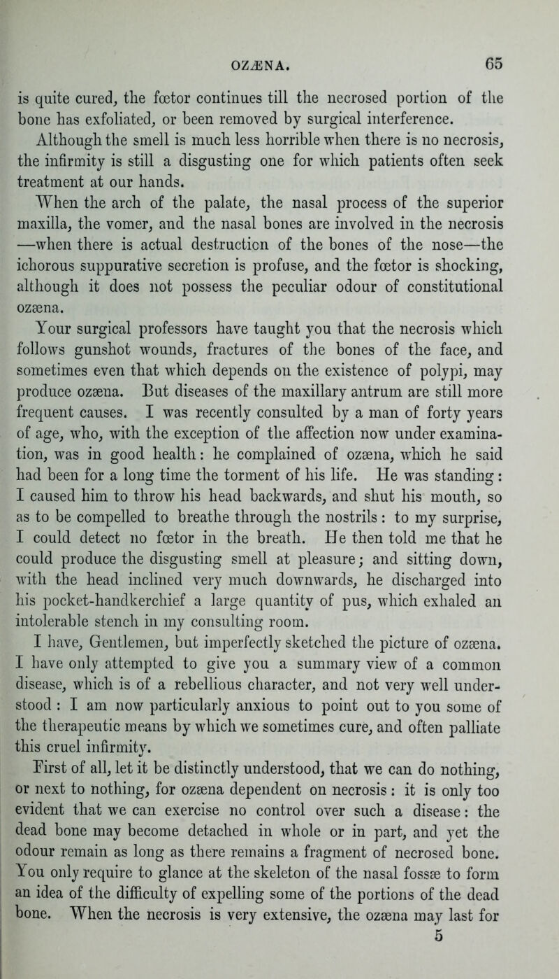 is quite cured, the foetor continues till the necrosed portion of the bone has exfoliated, or been removed by surgical interference. Although the smell is much less horrible when there is no necrosis, the infirmity is still a disgusting one for which patients often seek treatment at our hands. When the arch of the palate, the nasal process of the superior maxilla, the vomer, and the nasal bones are involved in the necrosis —when there is actual destruction of the bones of the nose—the ichorous suppurative secretion is profuse, and the foetor is shocking, although it does not possess the peculiar odour of constitutional ozsena. Your surgical professors have taught you that the necrosis which follows gunshot wounds, fractures of the bones of the face, and sometimes even that which depends on the existence of polypi, may produce ozsena. But diseases of the maxillary antrum are still more frequent causes. I was recently consulted by a man of forty years of age, who, with the exception of the affection now under examina- tion, was in good health: he complained of ozsena, which he said had been for a long time the torment of his life. He was standing: I caused him to throw his head backwards, and shut his mouth, so as to be compelled to breathe through the nostrils: to my surprise, I could detect no foetor in the breath. He then told me that he could produce the disgusting smell at pleasure; and sitting down, with the head inclined very much downwards, he discharged into his pocket-handkerchief a large quantity of pus, which exhaled an intolerable stench in my consulting room. I have, Gentlemen, but imperfectly sketched the picture of ozsena. I have only attempted to give you a summary view of a common disease, which is of a rebellious character, and not very w7ell under- stood : I am now particularly anxious to point out to you some of the therapeutic means by which we sometimes cure, and often palliate this cruel infirmity. Eirst of all, let it be distinctly understood, that we can do nothing, or next to nothing, for ozsena dependent on necrosis : it is only too evident that we can exercise no control over such a disease: the dead bone may become detached in whole or in part, and yet the odour remain as long as there remains a fragment of necrosed bone. You only require to glance at the skeleton of the nasal fossse to form an idea of the difficulty of expelling some of the portions of the dead bone. When the necrosis is very extensive, the ozsena may last for 5