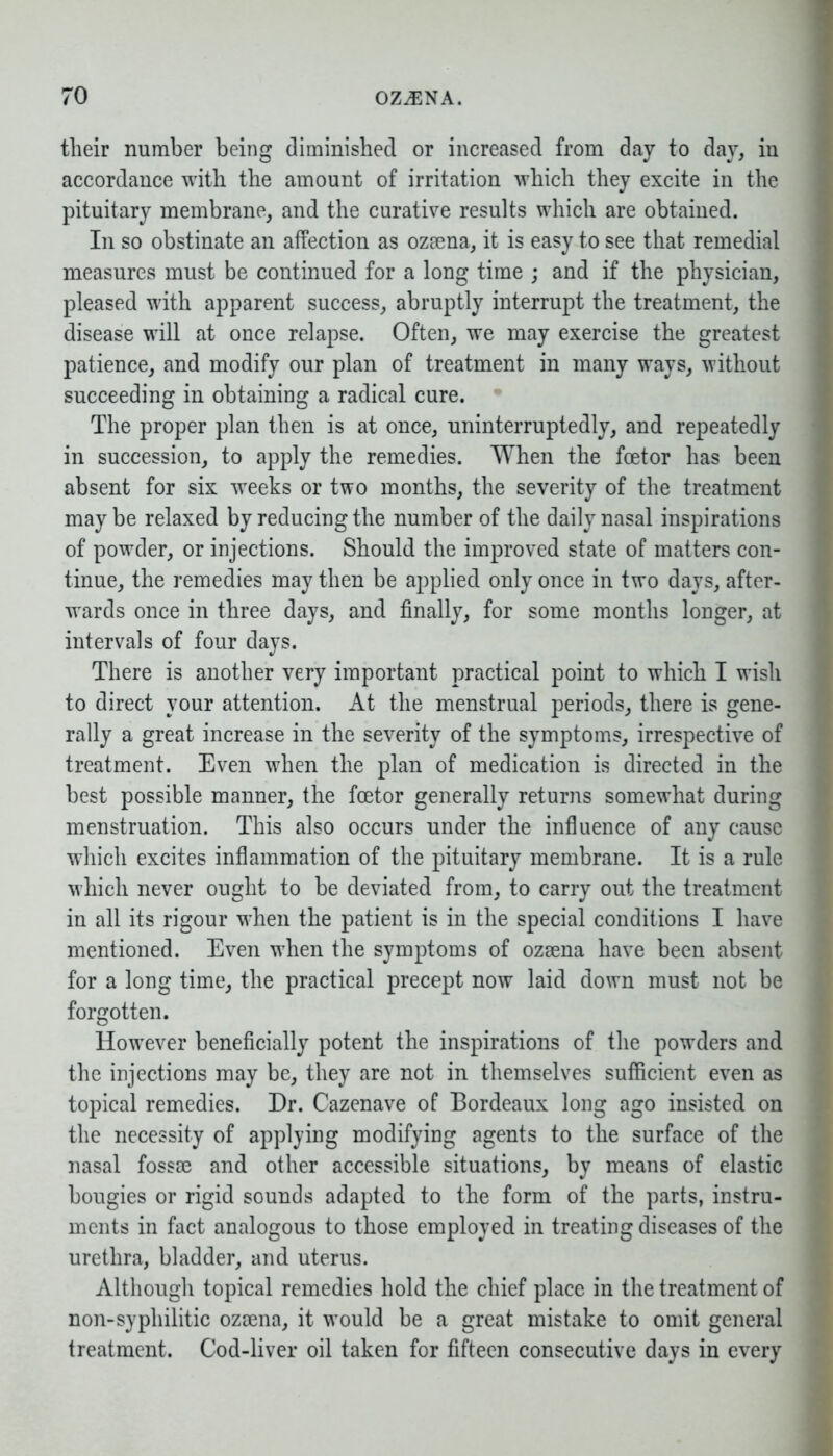 their number being diminished or increased from day to day, in accordance with the amount of irritation which they excite in the pituitary membrane, and the curative results which are obtaiued. In so obstinate an affection as ozaena, it is easy to see that remedial measures must be continued for a long time ; and if the physician, pleased with apparent success, abruptly interrupt the treatment, the disease will at once relapse. Often, we may exercise the greatest patience, and modify our plan of treatment in many ways, without succeeding in obtaining a radical cure. The proper plan then is at once, uninterruptedly, and repeatedly in succession, to apply the remedies. When the foetor has been absent for six weeks or two months, the severity of the treatment may be relaxed by reducing the number of the daily nasal inspirations of powder, or injections. Should the improved state of matters con- tinue, the remedies may then be applied only once in two days, after- wards once in three days, and finally, for some months longer, at intervals of four days. There is another very important practical point to which I wish to direct your attention. At the menstrual periods, there is gene- rally a great increase in the severity of the symptoms, irrespective of treatment. Even when the plan of medication is directed in the best possible manner, the fcetor generally returns somewhat during menstruation. This also occurs under the influence of any cause which excites inflammation of the pituitary membrane. It is a rule which never ought to be deviated from, to carry out the treatment in all its rigour when the patient is in the special conditions I have mentioned. Even when the symptoms of ozaena have been absent for a long time, the practical precept now laid down must not be forgotten. However beneficially potent the inspirations of the powders and the injections may be, they are not in themselves sufficient even as topical remedies. Dr. Cazenave of Bordeaux long ago insisted on the necessity of applying modifying agents to the surface of the nasal fossae and other accessible situations, by means of elastic bougies or rigid sounds adapted to the form of the parts, instru- ments in fact analogous to those employed in treating diseases of the urethra, bladder, and uterus. Although topical remedies hold the chief place in the treatment of non-syphilitic ozaena, it would be a great mistake to omit general treatment. Cod-liver oil taken for fifteen consecutive days in every