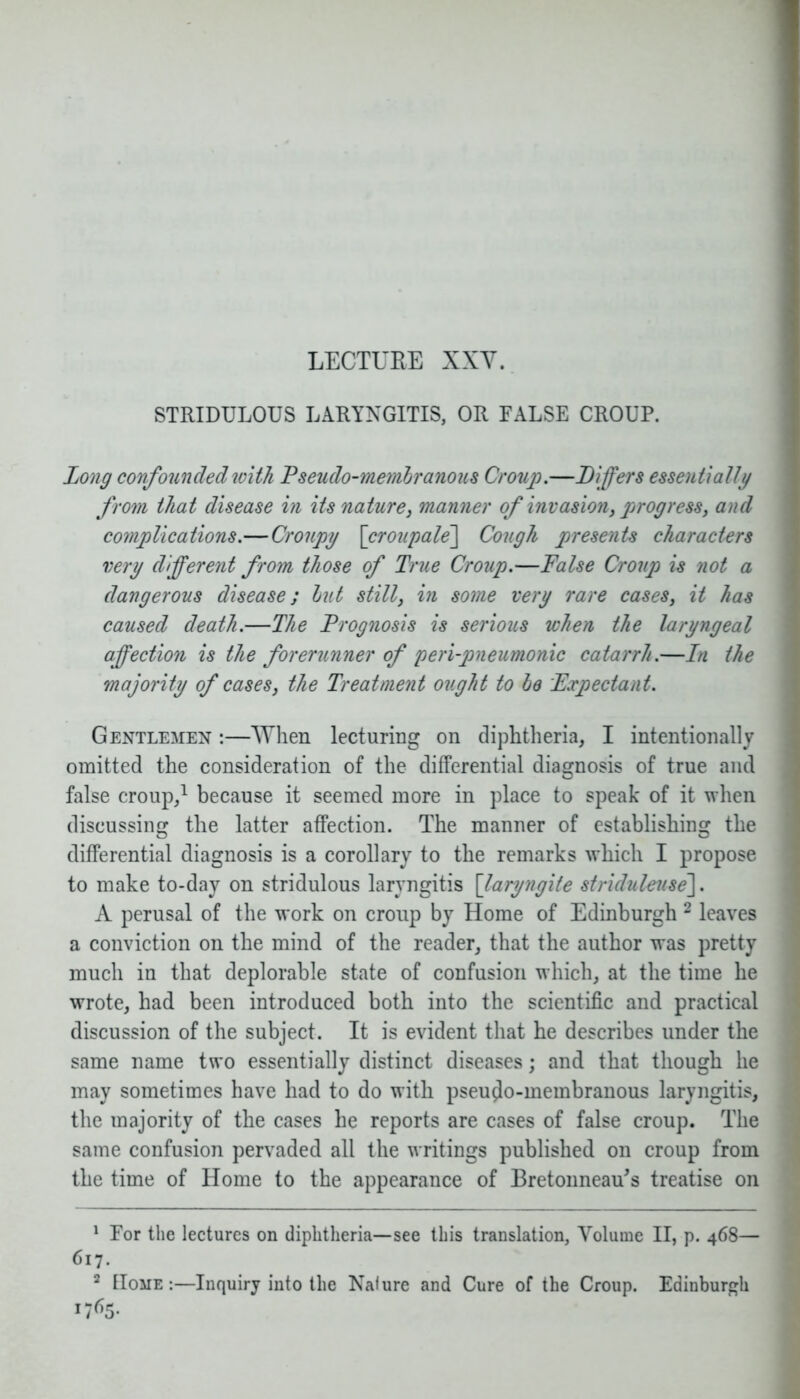 LECTURE XXV. STRIDULOUS LARYNGITIS, OR FALSE CROUP. Long confounded with Pseudo-memhranous Croup.—Differs essentially from that disease in its nature, manner of invasion, progress, and complications.—Croupy \croupale\ Cough presents characters very different from those of True Croup.—False Croup is not a dangerous disease; hut still, in some very rare cases, it has caused death.—The Prognosis is serious when the laryngeal affection is the forerunner of peri-pneumonic catarrh.—In the majority of cases, the Treatment ought to he Expectant. Gentlemen :—When lecturing on diphtheria, I intentionally omitted the consideration of the differential diagnosis of true and false croup,1 because it seemed more in place to speak of it when discussing the latter affection. The manner of establishing the differential diagnosis is a corollary to the remarks which I propose to make to-day on stridulous laryngitis [laryngite striduleuse~\. A perusal of the work on croup by Home of Edinburgh 2 leaves a conviction on the mind of the reader, that the author was pretty much in that deplorable state of confusion which, at the time he wrote, had been introduced both into the scientific and practical discussion of the subject. It is evident that he describes under the same name two essentially distinct diseases; and that though he may sometimes have had to do with pseudo-membranous laryngitis, the majority of the cases he reports are cases of false croup. The same confusion pervaded all the writings published on croup from the time of Home to the appearance of Bretonneau's treatise on 1 For the lectures on diphtheria—see this translation, Volume II, p. 468— 617. 2 Home :—Inquiry into the Nature and Cure of the Croup. Edinburgh 1765.