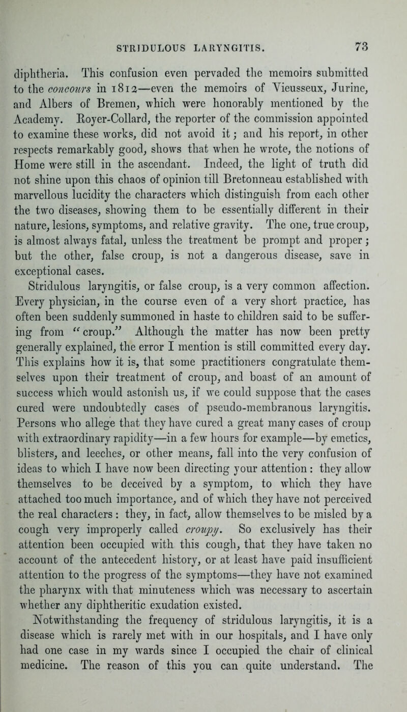 diphtheria. This confusion even pervaded the memoirs submitted to the concours in 1812—even the memoirs of Vieusseux, Jurine, and Albers of Bremen, which were honorably mentioned by the Academy. Boyer-Collard, the reporter of the commission appointed to examine these works, did not avoid it; and his report, in other respects remarkably good, shows that when he wrote, the notions of Home were still in the ascendant. Indeed, the light of truth did not shine upon this chaos of opinion till Bretonneau established writh marvellous lucidity the characters which distinguish from each other the two diseases, showing them to be essentially different in their nature, lesions, symptoms, and relative gravity. The one, true croup, is almost always fatal, unless the treatment be prompt and proper; but the other, false croup, is not a dangerous disease, save in exceptional cases. Stridulous laryngitis, or false croup, is a very common affection. Every physician, in the course even of a very short practice, has often been suddenly summoned in haste to children said to be suffer- ing from “'croup.” Although the matter has now been pretty generally explained, the error I mention is still committed every day. This explains how it is, that some practitioners congratulate them- selves upon their treatment of croup, and boast of an amount of success which would astonish us, if we could suppose that the cases cured were undoubtedly cases of pseudo-membranous laryngitis. Persons who allege that they have cured a great many cases of croup with extraordinary rapidity—in a few hours for example—by emetics, blisters, and leeches, or other means, fall into the very confusion of ideas to which I have now been directing your attention : they allow themselves to be deceived by a symptom, to which they have attached too much importance, and of which they have not perceived the real characters : they, in fact, allow themselves to be misled by a cough very improperly called croupy. So exclusively has their attention been occupied with this cough, that they have taken no account of the antecedent history, or at least have paid insufficient attention to the progress of the symptoms—they have not examined the pharynx with that minuteness which was necessary to ascertain whether any diphtheritic exudation existed. Notwithstanding the frequency of stridulous laryngitis, it is a disease which is rarely met with in our hospitals, and I have only had one case in my wards since I occupied the chair of clinical medicine. The reason of this you can quite understand. The