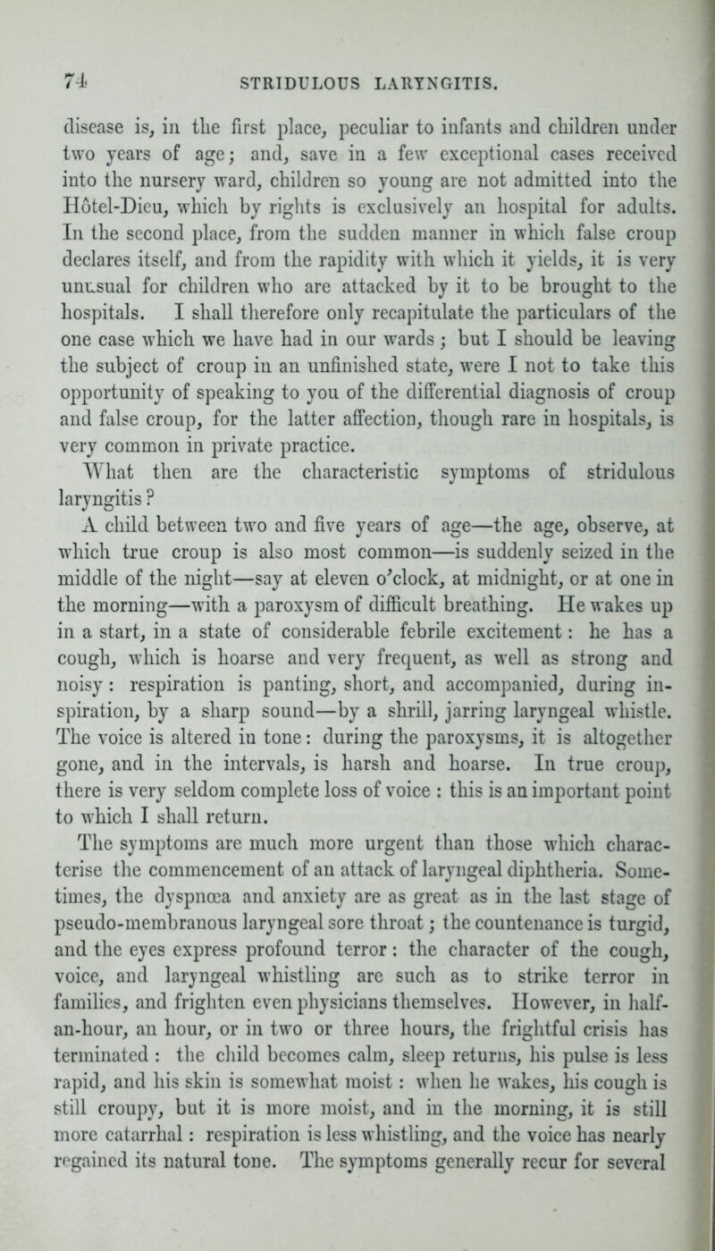 disease is, in the first place, peculiar to infants and children under two years of age; and, save in a few exceptional cases received into the nursery ward, children so young are not admitted into the Hotel-Dieu, which by rights is exclusively an hospital for adults. In the second place, from the sudden manner in which false croup declares itself, and from the rapidity with which it yields, it is very unusual for children who are attacked by it to be brought to the hospitals. I shall therefore only recapitulate the particulars of the one case which we have had in our wards; but I should be leaving the subject of croup in an unfinished state, were I not to take this opportunity of speaking to you of the differential diagnosis of croup and false croup, for the latter affection, though rare in hospitals, is very common in private practice. What then are the characteristic symptoms of stridulous laryngitis ? A child between two and five years of age—the age, observe, at which true croup is also most common—is suddenly seized in the middle of the night—say at eleven o'clock, at midnight, or at one in the morning—with a paroxysm of difficult breathing. He wakes up in a start, in a state of considerable febrile excitement: he has a cough, which is hoarse and very frequent, as well as strong and noisy: respiration is panting, short, and accompanied, during in- spiration, by a sharp sound—by a shrill, jarring laryngeal whistle. The voice is altered in tone: during the paroxysms, it is altogether gone, and in the intervals, is harsh and hoarse. In true croup, there is very seldom complete loss of voice : this is an important point to which I shall return. The symptoms are much more urgent than those which charac- terise the commencement of an attack of laryngeal diphtheria. Some- times, the dyspnoea and anxiety are as great as in the last stage of pseudo-membranous laryngeal sore throat; the countenance is turgid, and the eyes express profound terror: the character of the cough, voice, and laryngeal whistling are such as to strike terror in families, and frighten even physicians themselves. However, in lialf- an-hour, an hour, or in two or three hours, the frightful crisis has terminated : the child becomes calm, sleep returns, his pulse is less rapid, and his skin is somewhat moist: when he wakes, his cough is still croupy, but it is more moist, and in the morning, it is still more catarrhal: respiration is less whistling, and the voice has nearly regained its natural tone. The symptoms generally recur for several