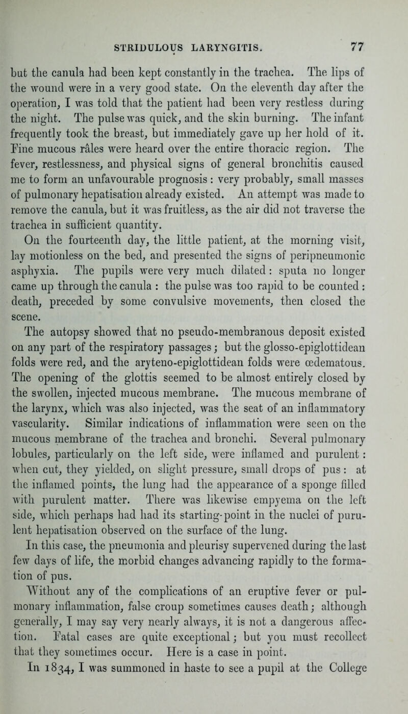 but the canula had been kept constantly in the trachea. The lips of the wound were in a very good state. On the eleventh day after the operation, I was told that the patient had been very restless during the night. The pulse was quick, and the skin burning. The infant frequently took the breast, but immediately gave up her hold of it. Tine mucous rales were heard over the entire thoracic region. The fever, restlessness, and physical signs of general bronchitis caused me to form an unfavourable prognosis: very probably, small masses of pulmonary hepatisation already existed. An attempt was made to remove the canula, but it was fruitless, as the air did not traverse the trachea in sufficient quantity. On the fourteenth day, the little patient, at the morning visit, lay motionless on the bed, and presented the signs of peripneumonic asphyxia. The pupils were very much dilated : sputa no longer came up through the canula : the pulse was too rapid to be counted : death, preceded by some convulsive movements, then closed the scene. The autopsy showed that no pseudo-membranous deposit existed on any part of the respiratory passages; but the glosso-epiglottidean folds were red, and the aryteno-epiglottidean folds were cedematous. The opening of the glottis seemed to be almost entirely closed by the swollen, injected mucous membrane. The mucous membrane of the larynx, which was also injected, was the seat of an inflammatory vascularity. Similar indications of inflammation were seen on the mucous membrane of the trachea and bronchi. Several pulmonary lobules, particularly on the left side, were inflamed and purulent: when cut, they yielded, on slight pressure, small drops of pus: at the inflamed points, the lung had the appearance of a sponge filled with purulent matter. There was likewise empyema on the left side, which perhaps had had its starting-point in the nuclei of puru- lent hepatisation observed on the surface of the lung. In this case, the pneumonia and pleurisy supervened during the last few days of life, the morbid changes advancing rapidly to the forma- tion of pus. Without any of the complications of an eruptive fever or pul- monary inflammation, false croup sometimes causes death; although generally, I may say very nearly always, it is not a dangerous affec- tion. Tatal cases are quite exceptional; but you must recollect that they sometimes occur. Here is a case in point. In 1834, I was summoned in haste to see a pupil at the College