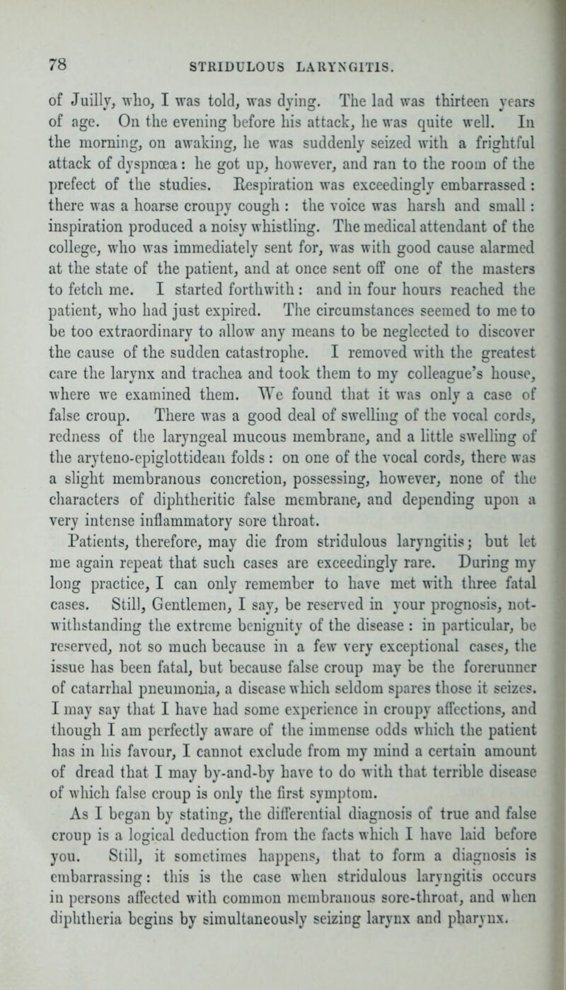 of Juilly, who, I was told, was dying. The lad was thirteen years of age. On the evening before his attack, he was quite well. In the morning, on awaking, he was suddenly seized with a frightful attack of dyspnoea: he got up, however, and ran to the room of the prefect of the studies. Respiration was exceedingly embarrassed: there was a hoarse croupy cough : the voice was harsh and small: inspiration produced a noisy whistling. The medical attendant of the college, who was immediately sent for, was with good cause alarmed at the state of the patient, and at once sent off one of the masters to fetch me. I started forthwith : and in four hours reached the patient, who had just expired. The circumstances seemed to me to be too extraordinary to allow any means to be neglected to discover the cause of the sudden catastrophe. I removed with the greatest care the larynx and trachea and took them to my colleague’s house, where we examined them. We found that it was only a case of false croup. There was a good deal of swelling of the vocal cords, redness of the laryngeal mucous membrane, and a little swelling of the aryteno-epiglottidean folds : on one of the vocal cords, there was a slight membranous concretion, possessing, however, none of the characters of diphtheritic false membrane, and depending upon a very intense inflammatory sore throat. Patients, therefore, may die from stridulous laryngitis; but let me again repeat that such cases are exceedingly rare. During my long practice, I can only remember to have met with three fatal cases. Still, Gentlemen, I say, be reserved in your prognosis, not- withstanding the extreme benignity of the disease : in particular, be reserved, not so much because in a few very exceptional cases, the issue has been fatal, but because false croup may be the forerunner of catarrhal pneumonia, a disease w hich seldom spares those it seizes. I may say that I have had some experience in croupy affections, and though I am perfectly aware of the immense odds which the patient has in his favour, I cannot exclude from my mind a certain amount of dread that I may by-and-by have to do with that terrible disease of which false croup is only the first symptom. As I began by stating, the differential diagnosis of true and false croup is a logical deduction from the facts which I have laid before you. Still, it sometimes happens, that to form a diagnosis is embarrassing: this is the case when stridulous laryngitis occurs in persons affected with common membranous sore-throat, and when diphtheria begins by simultaneously seizing larynx and pharynx.