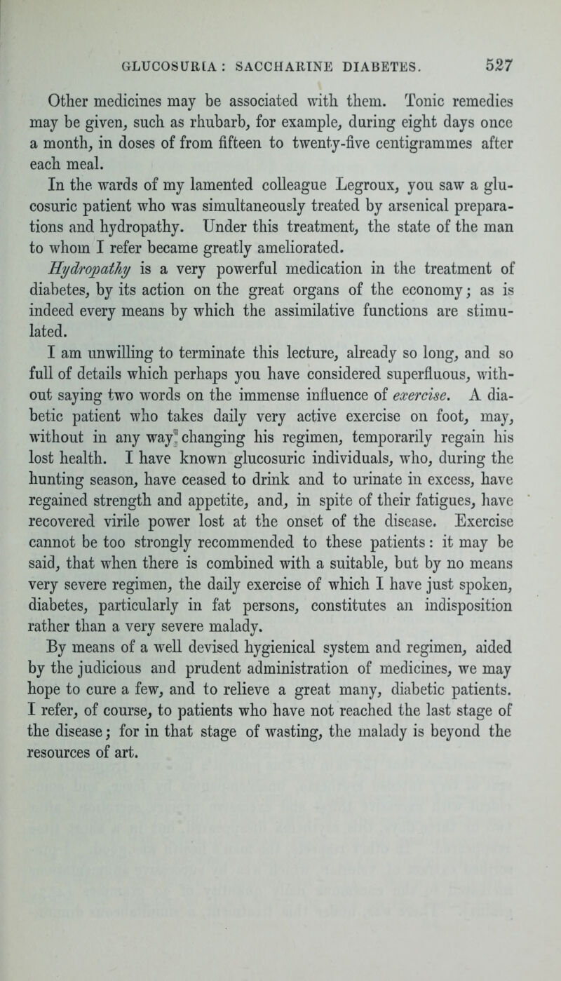 Other medicines may be associated with them. Tonic remedies may be given, such as rhubarb, for example, during eight days once a month, in doses of from fifteen to twenty-five centigrammes after each meal. In the wards of my lamented colleague Legroux, you saw a glu- cosuric patient who was simultaneously treated by arsenical prepara- tions and hydropathy. Under this treatment, the state of the man to whom I refer became greatly ameliorated. Hydropathy is a very powerful medication in the treatment of diabetes, by its action on the great organs of the economy; as is indeed every means by which the assimilative functions are stimu- lated. I am unwilling to terminate this lecture, already so long, and so full of details which perhaps you have considered superfluous, with- out saying two words on the immense influence of exercise. A dia- betic patient who takes daily very active exercise on foot, may, without in any way ’ changing his regimen, temporarily regain his lost health. I have known glucosuric individuals, who, during the hunting season, have ceased to drink and to urinate in excess, have regained strength and appetite, and, in spite of their fatigues, have recovered virile power lost at the onset of the disease. Exercise cannot be too strongly recommended to these patients: it may be said, that when there is combined with a suitable, but by no means very severe regimen, the daily exercise of which I have just spoken, diabetes, particularly in fat persons, constitutes an indisposition rather than a very severe malady. By means of a well devised hygienical system and regimen, aided by the judicious and prudent administration of medicines, we may hope to cure a few, and to relieve a great many, diabetic patients. I refer, of course, to patients who have not reached the last stage of the disease; for in that stage of wasting, the malady is beyond the resources of art.