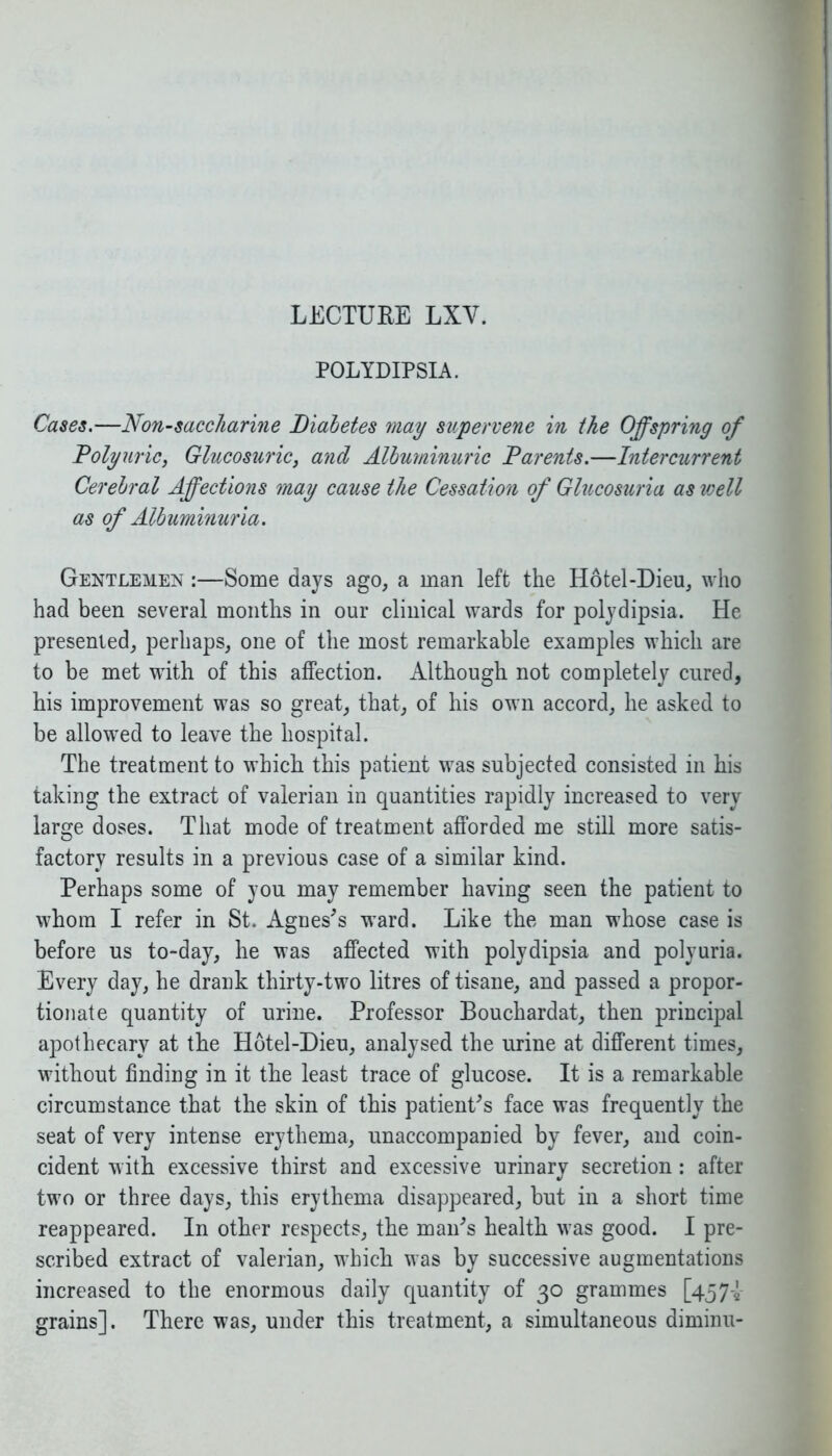 POLYDIPSIA. Cases.—Non-saccharine Diabetes may supervene in the Offspring of Polyuric, Glucosuric, and Albuminuric Parents.—Intercurrent Cerebral Affections may cause the Cessation of Glucosuria as well as of Albuminuria. Gentlemen :—Some days ago, a man left the Hotel-Dieu, who had been several months in our clinical wards for polydipsia. He presented, perhaps, one of the most remarkable examples which are to be met with of this affection. Although not completely cured, his improvement was so great, that, of his own accord, he asked to be allowed to leave the hospital. The treatment to which this patient was subjected consisted in his taking the extract of valerian in quantities rapidly increased to very large doses. That mode of treatment afforded me still more satis- factory results in a previous case of a similar kind. Perhaps some of you may remember having seen the patient to whom I refer in St. Agnes's ward. Like the man whose case is before us to-day, he was affected with polydipsia and polyuria. Every day, he drank thirty-two litres of tisane, and passed a propor- tionate quantity of urine. Professor Bouchardat, then principal apothecary at the Hotel-Dieu, analysed the urine at different times, without finding in it the least trace of glucose. It is a remarkable circumstance that the skin of this patient's face was frequently the seat of very intense erythema, unaccompanied by fever, and coin- cident with excessive thirst and excessive urinary secretion: after two or three days, this erythema disappeared, but in a short time reappeared. In other respects, the man's health was good. I pre- scribed extract of valerian, which was by successive augmentations increased to the enormous daily quantity of 30 grammes [457-2 grains]. There was, under this treatment, a simultaneous diminu-