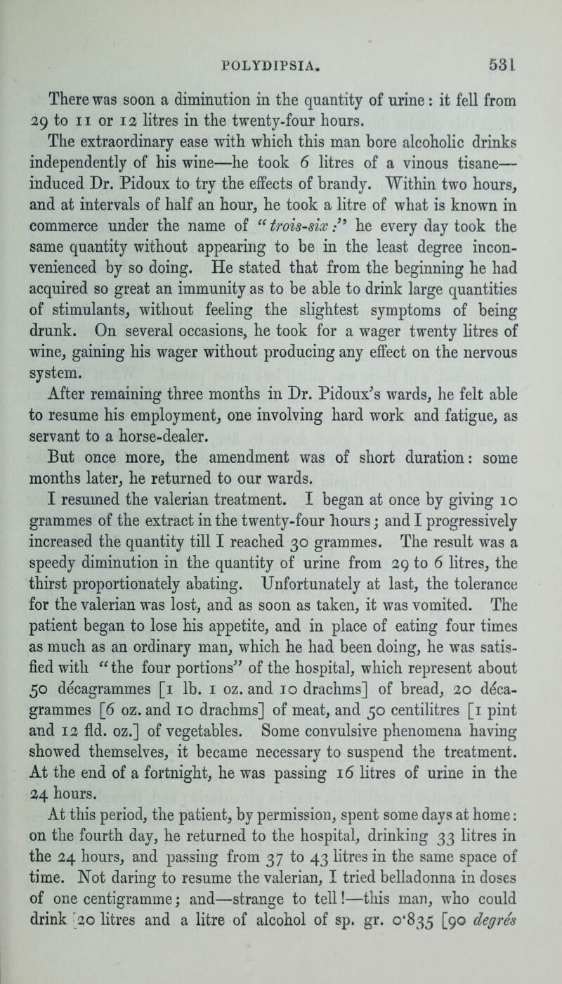 There was soon a diminution in the quantity of urine: it fell from 29 to ii or i a litres in the twenty-four hours. The extraordinary ease with which this man bore alcoholic drinks independently of his wine—he took 6 litres of a vinous tisane— induced Dr. Pidoux to try the effects of brandy. Within two hours, and at intervals of half an hour, he took a litre of what is known in commerce under the name of “ trois-six /’ he every day took the same quantity without appearing to be in the least degree incon- venienced by so doing. He stated that from the beginning he had acquired so great an immunity as to be able to drink large quantities of stimulants, without feeling the slightest symptoms of being drunk. On several occasions, he took for a wager twenty litres of wine, gaining his wager without producing any effect on the nervous system. After remaining three months in Dr. Pidoux's wards, he felt able to resume his employment, one involving hard work and fatigue, as servant to a horse-dealer. But once more, the amendment was of short duration: some months later, he returned to our wards. I resumed the valerian treatment. I began at once by giving 10 grammes of the extract in the twenty-four hours; and I progressively increased the quantity till I reached 30 grammes. The result was a speedy diminution in the quantity of urine from 29 to 6 litres, the thirst proportionately abating. Unfortunately at last, the tolerance for the valerian was lost, and as soon as taken, it was vomited. The patient began to lose his appetite, and in place of eating four times as much as an ordinary man, which he had been doing, he was satis- fied with “ the four portions” of the hospital, which represent about 50 decagrammes [1 lb. 1 oz. and 10 drachms] of bread, 20 deca- grammes [6 oz. and 10 drachms] of meat, and 50 centilitres [1 pint and 12 fid. oz.] of vegetables. Some convulsive phenomena having showed themselves, it became necessary to suspend the treatment. At the end of a fortnight, he was passing 16 litres of urine in the 24 hours. At this period, the patient, by permission, spent some days at home: on the fourth day, he returned to the hospital, drinking 33 litres in the 24 hours, and passing from 37 to 43 litres in the same space of time. Not daring to resume the valerian, I tried belladonna in doses of one centigramme; and—strange to tell!—this man, who could drink 20 litres and a litre of alcohol of sp. gr. 0*835 [9° ^egres