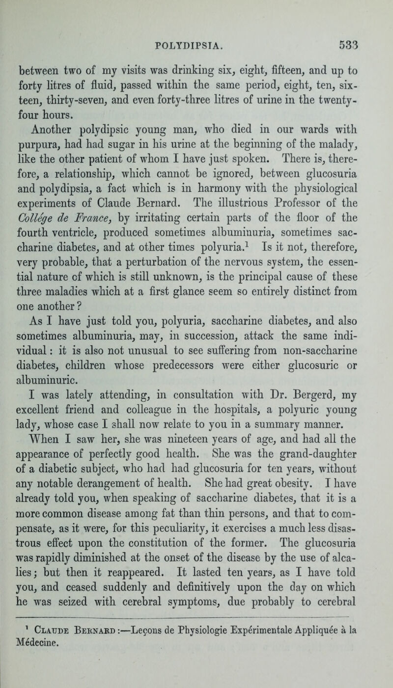 between two of my visits was drinking six, eight, fifteen, and up to forty litres of fluid, passed within the same period, eight, ten, six- teen, thirty-seven, and even forty-three litres of urine in the twenty- four hours. Another polydipsic young man, who died in our wards with purpura, had had sugar in his urine at the beginning of the malady, like the other patient of whom I have just spoken. There is, there- fore, a relationship, which cannot be ignored, between glucosuria and polydipsia, a fact which is in harmony with the physiological experiments of Claude Bernard. The illustrious Professor of the College de France, by irritating certain parts of the floor of the fourth ventricle, produced sometimes albuminuria, sometimes sac- charine diabetes, and at other times polyuria.1 Is it not, therefore, very probable, that a perturbation of the nervous system, the essen- tial nature cf which is still unknown, is the principal cause of these three maladies which at a first glance seem so entirely distinct from one another ? As I have just told you, polyuria, saccharine diabetes, and also sometimes albuminuria, may, in succession, attack the same indi- vidual : it is also not unusual to see suffering from non-saccharine diabetes, children whose predecessors were either glucosuric or albuminuric. I was lately attending, in consultation with Dr. Bergerd, my excellent friend and colleague in the hospitals, a polyuric young lady, whose case I shall now relate to you in a summary manner. When I saw her, she was nineteen years of age, and had all the appearance of perfectly good health. She was the grand-daughter of a diabetic subject, who had had glucosuria for ten years, without any notable derangement of health. She had great obesity. I have already told you, when speaking of saccharine diabetes, that it is a more common disease among fat than thin persons, and that to com- pensate, as it were, for this peculiarity, it exercises a much less disas- trous effect upon the constitution of the former. The glucosuria was rapidly diminished at the onset of the disease by the use of alca- lies; but then it reappeared. It lasted ten years, as I have told you, and ceased suddenly and definitively upon the day on which he was seized with cerebral symptoms, due probably to cerebral 1 Clatjde Bernard :—Lecons de Physiologie Experimental Appliquee a la Medecine.