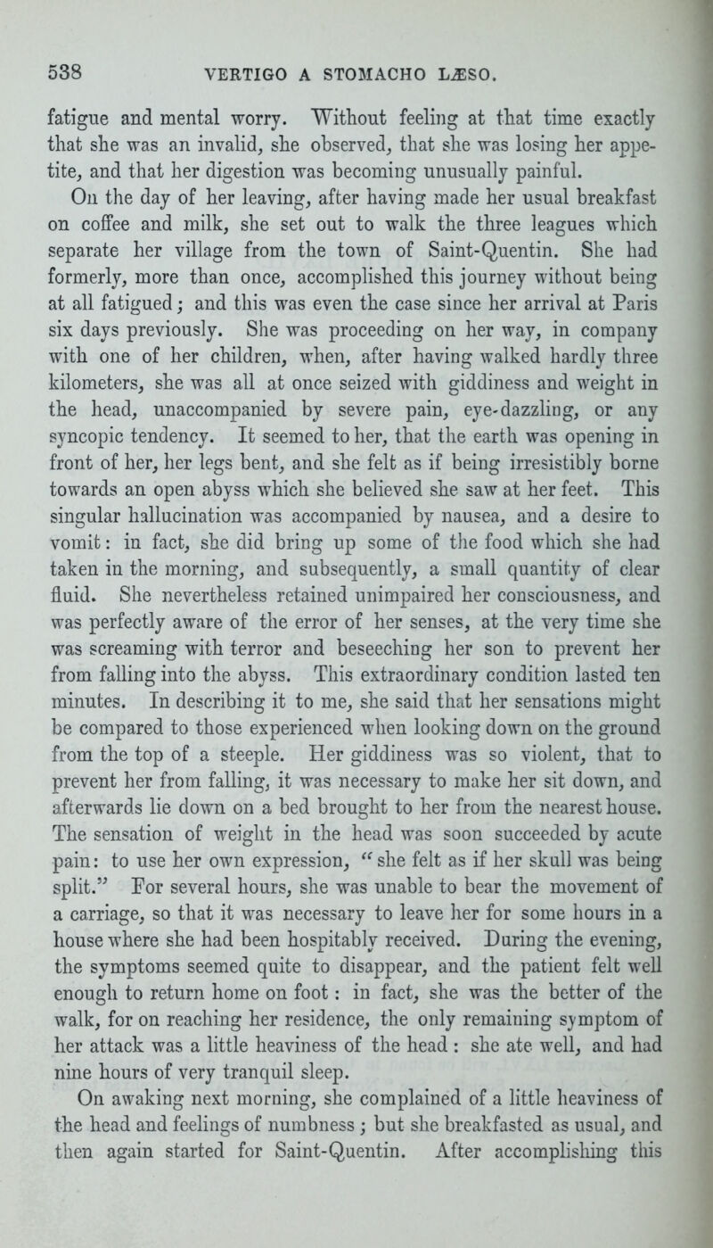 fatigue and mental worry. Without feeling at that time exactly that she was an invalid, she observed, that she was losing her appe- tite, and that her digestion was becoming unusually painful. On the day of her leaving, after having made her usual breakfast on coffee and milk, she set out to walk the three leagues which separate her village from the town of Saint-Quentin. She had formerly, more than once, accomplished this journey without being at all fatigued; and this was even the case since her arrival at Paris six days previously. She was proceeding on her way, in company with one of her children, when, after having walked hardly three kilometers, she was all at once seized with giddiness and weight in the head, unaccompanied by severe pain, eye-dazzling, or any syncopic tendency. It seemed to her, that the earth was opening in front of her, her legs bent, and she felt as if being irresistibly borne towards an open abyss which she believed she saw at her feet. This singular hallucination was accompanied by nausea, and a desire to vomit: in fact, she did bring up some of the food which she had taken in the morning, and subsequently, a small quantity of clear fluid. She nevertheless retained unimpaired her consciousness, and was perfectly aware of the error of her senses, at the very time she was screaming with terror and beseeching her son to prevent her from falling into the abyss. This extraordinary condition lasted ten minutes. In describing it to me, she said that her sensations might be compared to those experienced when looking down on the ground from the top of a steeple. Her giddiness was so violent, that to prevent her from falling, it was necessary to make her sit down, and afterwards lie down on a bed brought to her from the nearest house. The sensation of weight in the head was soon succeeded by acute pain: to use her own expression, “ she felt as if her skull was being split.” Por several hours, she was unable to bear the movement of a carriage, so that it was necessary to leave her for some hours in a house where she had been hospitably received. During the evening, the symptoms seemed quite to disappear, and the patient felt well enough to return home on foot: in fact, she was the better of the walk, for on reaching her residence, the only remaining symptom of her attack was a little heaviness of the head : she ate well, and had nine hours of very tranquil sleep. On awaking next morning, she complained of a little heaviness of the head and feelings of numbness ; but she breakfasted as usual, and then again started for Saint-Quentin. After accomplishing this