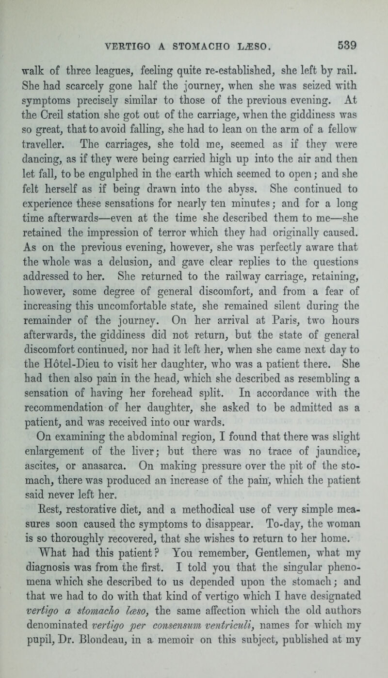 walk of three leagues, feeling quite re-established, she left by rail. She had scarcely gone half the journey, when she was seized with symptoms precisely similar to those of the previous evening. At the Creil station she got out of the carriage, when the giddiness was so great, that to avoid falling, she had to lean on the arm of a fellow traveller. The carriages, she told me, seemed as if they were dancing, as if they were being carried high up into the air and then let fall, to be engulphed in the earth which seemed to open; and she felt herself as if being drawn into the abyss. She continued to experience these sensations for nearly ten minutes; and for a long time afterwards—even at the time she described them to me—she retained the impression of terror which they had originally caused. As on the previous evening, however, she was perfectly aware that the whole was a delusion, and gave clear replies to the questions addressed to her. She returned to the railway carriage, retaining, however, some degree of general discomfort, and from a fear of increasing this uncomfortable state, she remained silent during the remainder of the journey. On her arrival at Paris, two hours afterwards, the giddiness did not return, but the state of general discomfort continued, nor had it left her, when she came next day to the Hotel-Dieu to visit her daughter, who was a patient there. She had then also pain in the head, which she described as resembling a sensation of having her forehead split. In accordance with the recommendation of her daughter, she asked to be admitted as a patient, and was received into our wards. On examining the abdominal region, I found that there was slight enlargement of the liver; but there was no trace of jaundice, ascites, or anasarca. On making pressure over the pit of the sto- mach, there was produced an increase of the pain, which the patient said never left her. Rest, restorative diet, and a methodical use of very simple mea- sures soon caused the symptoms to disappear. To-day, the woman is so thoroughly recovered, that she wishes to return to her home. What had this patient? You remember, Gentlemen, what my diagnosis was from the first. I told you that the singular pheno- mena which she described to us depended upon the stomach; and that we had to do with that kind of vertigo which I have designated vertigo a stomaclio laso, the same affection which the old authors denominated vertigo per consensum ventriculi, names for which my pupil, Dr. Blondeau, in a memoir on this subject, published at my