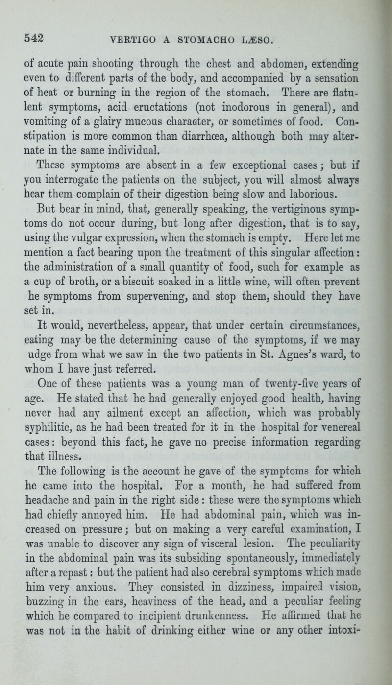 of acute pain shooting through the chest and abdomen, extending even to different parts of the body, and accompanied by a sensation of heat or burning in the region of the stomach. There are flatu- lent symptoms, acid eructations (not inodorous in general), and vomiting of a glairy mucous character, or sometimes of food. Con- stipation is more common than diarrhoea, although both may alter- nate in the same individual. These symptoms are absent in a few exceptional cases; but if you interrogate the patients on the subject, you will almost always hear them complain of their digestion being slow and laborious. But bear in mind, that, generally speaking, the vertiginous symp- toms do not occur during, but long after digestion, that is to say, using the vulgar expression, when the stomach is empty. Here let me mention a fact bearing upon the treatment of this singular affection: the administration of a small quantity of food, such for example as a cup of broth, or a biscuit soaked in a little wine, will often prevent he symptoms from supervening, and stop them, should they have set in. It would, nevertheless, appear, that under certain circumstances, eating may be the determining cause of the symptoms, if we may udge from what we saw in the two patients in St. Agnes's ward, to whom I have just referred. One of these patients was a young man of twenty-five years of age. He stated that he had generally enjoyed good health, having never had any ailment except an affection, which was probably syphilitic, as he had been treated for it in the hospital for venereal cases: beyond this fact, he gave no precise information regarding that illness. The following is the account he gave of the symptoms for which he came into the hospital. Bor a month, he had suffered from headache and pain in the right side : these were the symptoms which had chiefly annoyed him. He had abdominal pain, which was in- creased on pressure; but on making a very careful examination, I was unable to discover any sign of visceral lesion. The peculiarity in the abdominal pain was its subsiding spontaneously, immediately after a repast: but the patient had also cerebral symptoms which made him very anxious. They consisted in dizziness, impaired vision, buzzing in the ears, heaviness of the head, and a peculiar feeling which he compared to incipient drunkenness. He affirmed that he was not in the habit of drinking either wine or any other intoxi-