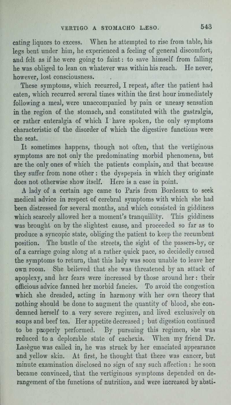 eating liquors to excess. When he attempted to rise from table, his legs bent under him, he experienced a feeling of general discomfort, and felt as if he were going to faint: to save himself from falling he was obliged to lean on whatever was within his reach. He never, however, lost consciousness. These symptoms, which recurred, I repeat, after the patient had eaten, which recurred several times within the first hour immediately following a meal, were unaccompanied by pain or uneasy sensation in the region of the stomach, and constituted with the gastralgia, or rather enteralgia of which I have spoken, the only symptoms characteristic of the disorder of which the digestive functions were the seat. It sometimes happens, though not often, that the vertiginous symptoms are not only the predominating morbid phenomena, but are the only ones of which the patients complain, and that because they suffer from none other : the dyspepsia in which they originate does not otherwise show itself. Here is a case in point. A lady of a certain age came to Paris from Bordeaux to seek medical advice in respect of cerebral symptoms with which she had been distressed for several months, and which consisted in giddiness which scarcely allowed her a moment's tranquillity. This giddiness was brought on by the slightest cause, and proceeded so far as to produce a syncopic state, obliging the patient to keep the recumbent position. The bustle of the streets, the sight of the passers-by, or of a carriage going along at a rather quick pace, so decidedly caused the symptoms to return, that this lady was soon unable to leave her own room. She believed that she was threatened by an attack of apoplexy, and her fears were increased by those around her: their officious advice fanned her morbid fancies. To avoid the congestion which she dreaded, acting in harmony with her own theory that nothing should be done to augment the quantity of blood, she con- demned herself to a very severe regimen, and lived exclusively on soups and beef tea. Her appetite decreased; but digestion continued to be properly performed. By pursuing this regimen, she was reduced to a deplorable state of cachexia. When my friend Dr. Lasegue was called in, he was struck by her emaciated appearance and yellow skin. At first, he thought that there was cancer, but minute examination disclosed no sign of any such affection: he soon became convinced, that the vertiginous symptoms depended on de- rangement of the functions, of nutrition, and were increased by absti-