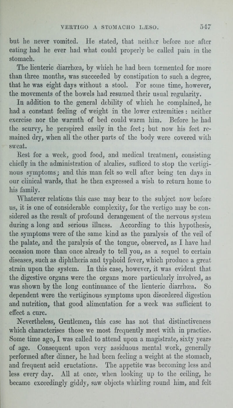 but he never vomited. He stated, that neither before nor after eating had he ever had what could properly be called pain in the stomach. The lienteric diarrhoea, by which he had been tormented for more than three months, was succeeded by constipation to such a degree, that he was eight days without a stool. Tor some time, however, the movements of the bowels had resumed their usual regularity. In addition to the general debility of which he complained, he had a constant feeling of weight in the lower extremities : neither exercise nor the warmth of bed could warm him. Before he had the scurvy, he perspired easily in the feet; but now his feet re- mained dry, when all the other parts of the body were covered with sweat. Rest for a week, good food, and medical treatment, consisting chiefly in the administration of alcalies, sufficed to stop the vertigi- nous symptoms; and this man felt so well after being ten days in our clinical wards, that he then expressed a wish to return home to his family. Whatever relations this case may bear to the subject now before us, it is one of considerable complexity, for the vertigo may be con- sidered as the result of profound derangement of the nervous system during a long and serious illness. According to this hypothesis, the symptoms were of the same kind as the paralysis of the veil of the palate, and the paralysis of the tongue, observed, as I have had occasion more than once already to tell you, as a sequel to certain diseases, such as diphtheria and typhoid fever, which produce a great strain upon the system. In this case, however, it was evident that the digestive organs were the organs more particularly involved, as was shown by the long continuance of the lienteric diarrhoea. So dependent were the vertiginous symptoms upon disordered digestion and nutrition, that good alimentation for a week was sufficient to effect a cure. Nevertheless, Gentlemen, this case has not that distinctiveness which characterises those we most frequently meet with in practice. Some time ago, I was called to attend upon a magistrate, sixty years of age. Consequent upon very assiduous mental work, generally performed after dinner, he had been feeling a weight at the stomach, and frequent acid eructations. The appetite was becoming less and less every day. All at once, when looking up to the ceiling, he became exceedingly giddy, saw objects whirling round him, and felt