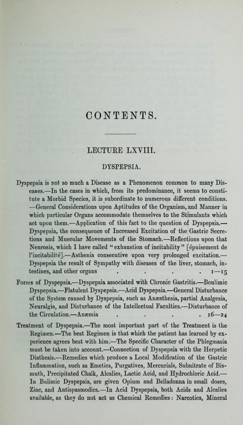 CONTENTS. LECTUEE LXVIII. DYSPEPSIA. Dyspepsia is rot so much a Disease as a Phenomenon common to many Dis- eases.—In the cases in which, from its predominance, it seems to consti- tute a Morbid Species, it is subordinate to numerous different conditions. —General Considerations upon Aptitudes of the Organism, and Manner in which particular Organs accommodate themselves to the Stimulants which act upon them.—Application of this fact to the question of Dyspepsia.— Dyspepsia, the consequence of Increased Excitation of the Gastric Secre- tions and Muscular Movements of the Stomach.—Reflections upon that Neurosis, which I have called “exhaustion of instability” [epuisement de l’incitabilite].—Asthenia consecutive upon very prolonged excitation.— Dyspepsia the result of Sympathy with diseases of the liver, stomach, in- testines, and other organs . . . . i—15 Forms of Dyspepsia.—Dyspepsia associated with Chronic Gastritis.—Boulimic Dyspepsia.—Flatulent Dyspepsia.—Acid Dyspepsia.—General Disturbance of the System caused by Dyspepsia, such as Anaesthesia, partial Analgesia, Neuralgia, and Disturbance of the Intellectual Faculties.—Disturbance of the Circulation.—'Anaemia .... 16—24 Treatment of Dyspepsia.—The most important part of the Treatment is the Regimen.—The best Regimen is that which the patient has learned by ex- perience agrees best with him.—The Specific Character of the Phlegmasia must be taken into account.—Connection of Dyspepsia with the Herpetic Diathesis.—Remedies which produce a Local Modification of the Gastric Inflammation, such as Emetics, Purgatives, Mercurials, Subnitrate of Bis- muth, Precipitated Chalk, Alcalies, Lactic Acid, and Hydrochloric Acid.— In Bulimic Dyspepsia, are given Opium and Belladonna in small doses. Zinc, and Antispasmodics.—In Acid Dyspepsia, both Acids and Alcalies available, as they do not act as Chemical Remedies: Narcotics, Mineral