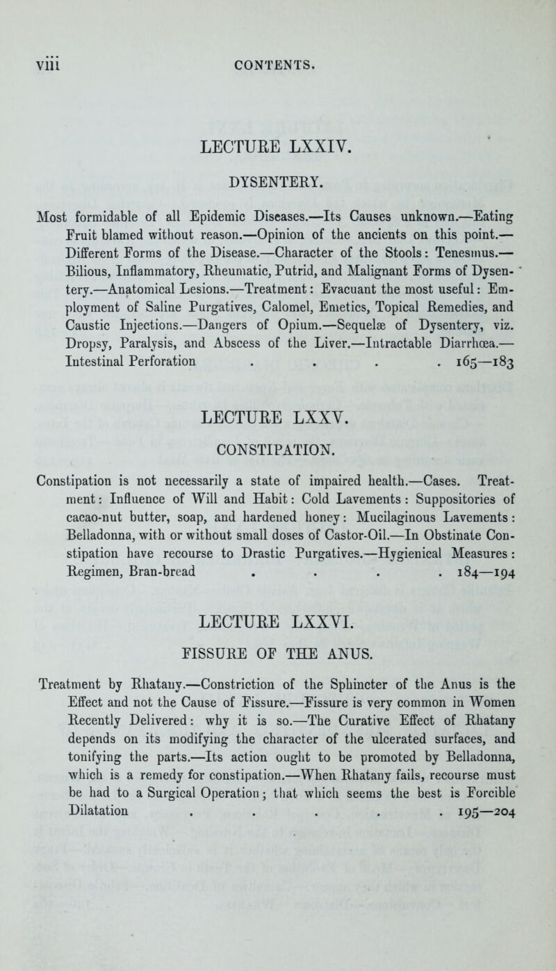 LECTUEE LXXIY. DYSENTERY. Most formidable of all Epidemic Diseases.—Its Causes unknown.—Eating Fruit blamed without reason.—Opinion of the ancients on this point.— Different Forms of the Disease.—Character of the Stools: Tenesmus.— Bilious, Inflammatory, Rheumatic, Putrid, and Malignant Forms of Dysen- tery.—Anatomical Lesions.—Treatment: Evacuant the most useful: Em- ployment of Saline Purgatives, Calomel, Emetics, Topical Remedies, and Caustic Injections.—Dangers of Opium.—Sequelae of Dysentery, viz. Dropsy, Paralysis, and Abscess of the Liver.—Intractable Diarrhoea.— Intestinal Perforation .... 165—183 LECTUEE LXXY. CONSTIPATION. Constipation is not necessarily a state of impaired health.—Cases. Treat- ment : Influence of Will and Habit: Cold Lavements : Suppositories of cacao-nut butter, soap, and hardened honey: Mucilaginous Lavements: Belladonna, with or without small doses of Castor-Oil.—In Obstinate Con- stipation have recourse to Drastic Purgatives.—Hygienical Measures: Regimen, Bran-bread .... 184—194 LECTUEE LXXYI. FISSURE OF THE ANUS. Treatment by Rhatauy.—Constriction of the Sphincter of the Anus is the Effect and not the Cause of Fissure.—Fissure is very common in Women Recently Delivered: why it is so.—The Curative Effect of Rhatany depends on its modifying the character of the ulcerated surfaces, and tonifying the parts.—Its action ought to be promoted by Belladonna, which is a remedy for constipation.—When Rhatany fails, recourse must be had to a Surgical Operation; that which seems the best is Forcible Dilatation ..... 195—204