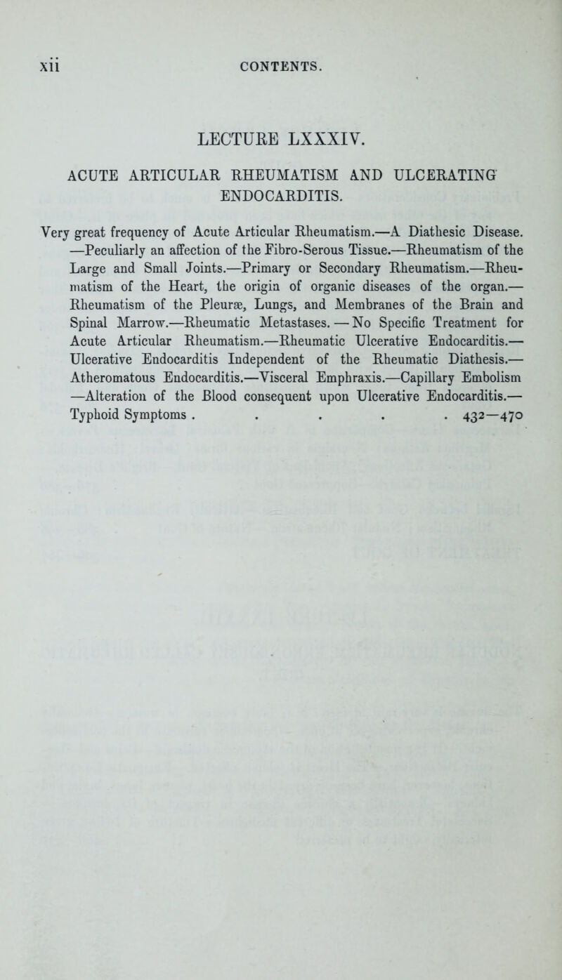 LECTURE LXXXIV. ACUTE ARTICULAR RHEUMATISM AND ULCERATING ENDOCARDITIS. Very great frequency of Acute Articular Rheumatism.—A Diathesic Disease. —Peculiarly an affection of the Eibro-Serous Tissue.—Rheumatism of the Large and Small Joints.—Primary or Secondary Rheumatism.—Rheu- matism of the Heart, the origin of organic diseases of the organ.— Rheumatism of the Pleurae, Lungs, and Membranes of the Brain and Spinal Marrow.—Rheumatic Metastases.—No Specific Treatment for Acute Articular Rheumatism.—Rheumatic Ulcerative Endocarditis.— Ulcerative Endocarditis Independent of the Rheumatic Diathesis.— Atheromatous Endocarditis.—Visceral Emphraxis.—Capillary Embolism —Alteration of the Blood consequent upon Ulcerative Endocarditis.— Typhoid Symptoms ..... 432—470