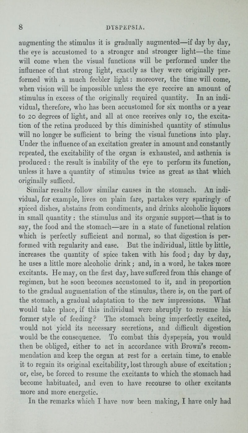 augmenting the stimulus it is gradually augmented—if day by day, the eye is accustomed to a stronger and stronger light—the time will come when the visual functions will be performed under the influence of that strong light, exactly as they were originally per- formed with a much feebler light: moreover, the time will come, when vision will be impossible unless the eye receive an amount of stimulus in excess of the originally required quantity. In an indi- vidual, therefore, who has been accustomed for six months or a year to 20 degrees of light, and all at once receives only io, the excita- tion of the retina produced by this diminished quantity of stimulus will no longer be sufficient to bring the visual functions into play. Under the influence of an excitation greater in amount and constantly repeated, the excitability of the organ is exhausted, and asthenia is produced : the result is inability of the eye to perform its function, unless it have a quantity of stimulus twice as great as that which originally sufficed. Similar results follow similar causes in the stomach. An indi- vidual, for example, lives on plain fare, partakes very sparingly of spiced dishes, abstains from condiments, and drinks alcoholic liquors in small quantity : the stimulus and its organic support—that is to say, the food and the stomach—are in a state of functional relation ■which is perfectly sufficient and normal, so that digestion is per- formed with regularity and ease. But the individual, little by little, increases the quantity of spice taken with his food; day by day, he uses a little more alcoholic drink; and, in a word, he takes more excitants. He may, on the first day, have suffered from this change of regimen, but he soon becomes accustomed to it, and in proportion to the gradual augmentation of the stimulus, there is, on the part of the stomach, a gradual adaptation to the new impressions. What would take place, if this individual were abruptly to resume his former style of feeding? The stomach being imperfectly excited, would not yield its necessary secretions, and difficult digestion would be the consequence. To combat this dyspepsia, you would then be obliged, either to act in accordance with Brown's recom- mendation and keep the organ at rest for a certain time, to enable it to regain its original excitability, lost through abuse of excitation; or, else, be forced to resume the excitants to which the stomach had become habituated, and even to have recourse to other excitants more and more energetic. In the remarks which I have now been making, I have only had