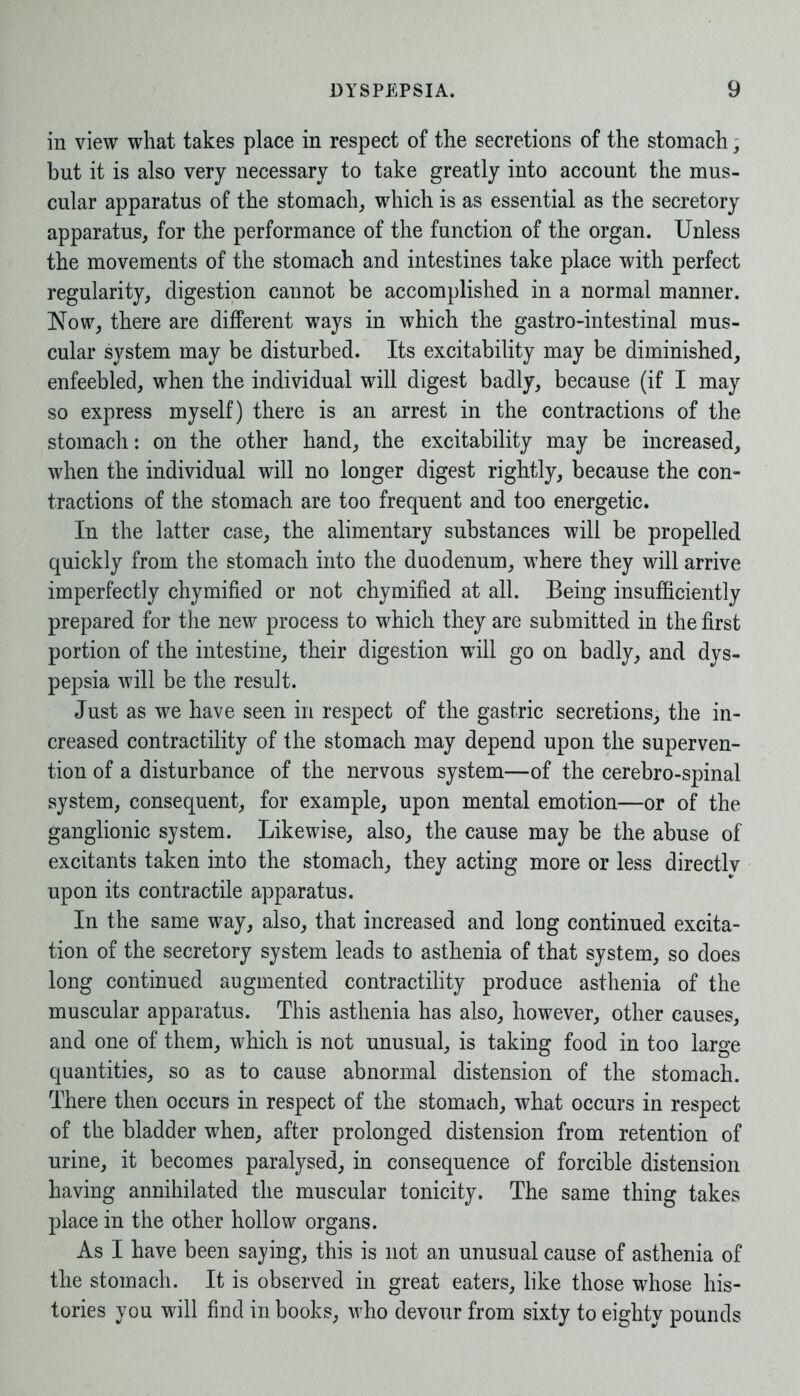 in view what takes place in respect of the secretions of the stomach ; but it is also very necessary to take greatly into account the mus- cular apparatus of the stomach, which is as essential as the secretory apparatus, for the performance of the function of the organ. Unless the movements of the stomach and intestines take place with perfect regularity, digestion cannot be accomplished in a normal manner. Now, there are different ways in which the gastro-intestinal mus- cular system may be disturbed. Its excitability may be diminished, enfeebled, when the individual will digest badly, because (if I may so express myself) there is an arrest in the contractions of the stomach: on the other hand, the excitability may be increased, when the individual will no longer digest rightly, because the con- tractions of the stomach are too frequent and too energetic. In the latter case, the alimentary substances will be propelled quickly from the stomach into the duodenum, where they will arrive imperfectly chymified or not chymified at all. Being insufficiently prepared for the new process to which they are submitted in the first portion of the intestine, their digestion will go on badly, and dys- pepsia will be the result. Just as we have seen in respect of the gastric secretions, the in- creased contractility of the stomach may depend upon the superven- tion of a disturbance of the nervous system—of the cerebro-spinal system, consequent, for example, upon mental emotion—or of the ganglionic system. Likewise, also, the cause may be the abuse of excitants taken into the stomach, they acting more or less directlv upon its contractile apparatus. In the same way, also, that increased and long continued excita- tion of the secretory system leads to asthenia of that system, so does long continued augmented contractility produce asthenia of the muscular apparatus. This asthenia has also, however, other causes, and one of them, which is not unusual, is taking food in too large quantities, so as to cause abnormal distension of the stomach. There then occurs in respect of the stomach, what occurs in respect of the bladder when, after prolonged distension from retention of urine, it becomes paralysed, in consequence of forcible distension having annihilated the muscular tonicity. The same thing takes place in the other hollow organs. As I have been saying, this is not an unusual cause of asthenia of the stomach. It is observed in great eaters, like those whose his- tories you will find in books, who devour from sixty to eighty pounds