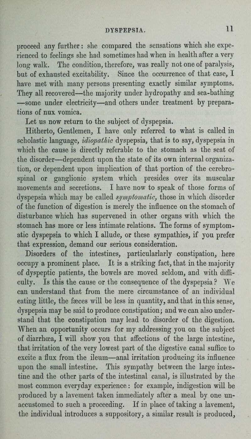 proceed any further: she compared the sensations which she expe- rienced to feelings she had sometimes had when in health after a very long walk. The condition, therefore, was really not one of paralysis, but of exhausted excitability. Since the occurrence of that case, I have met with many persons presenting exactly similar symptoms. They all recovered—the majority under hydropathy and sea-bathing —some under electricity—and others under treatment by prepara- tions of nux vomica. Let us now return to the subject of dyspepsia. Hitherto, Gentlemen, I have only referred to what is called in scholastic language, idiopathic dyspepsia, that is to say, dyspepsia in which the cause is directly referable to the stomach as the seat of the disorder—dependent upon the state of its own internal organiza- tion, or dependent upon implication of that portion of the cerebro- spinal or ganglionic system which presides over its muscular movements and secretions. I have now to speak of those forms of dyspepsia which may be called symptomatic, those in which disorder of the function of digestion is merely the influence on the stomach of disturbance which has supervened in other organs with which the stomach has more or less intimate relations. The forms of symptom- atic dyspepsia to which I allude, or these sympathies, if you prefer that expression, demand our serious consideration. Disorders of the intestines, particularlarly constipation, here occupy a prominent place. It is a striking fact, that in the majority of dyspeptic patients, the bowels are moved seldom, and with diffi- culty. Is this the cause or the consequence of the dyspepsia? We can understand that from the mere circumstance of an individual eating little, the faeces will be less in quantity, and that in this sense, dyspepsia may be said to produce constipation; and we can also under- stand that the constipation may lead to disorder of the digestion. When an opportunity occurs for my addressing you on the subject of diarrhoea, I will show you that affections of the large intestine, that irritation of the very lowest part of the digestive canal suffice to excite a flux from the ileum—anal irritation producing its influence upon the small intestine. This sympathy between the large intes- tine and the other parts of the intestinal canal, is illustrated by the most common everyday experience: for example, indigestion will be produced by a lavement taken immediately after a meal by one un- accustomed to such a proceeding. If in place of taking a lavement, the individual introduces a suppository, a similar result is produced,