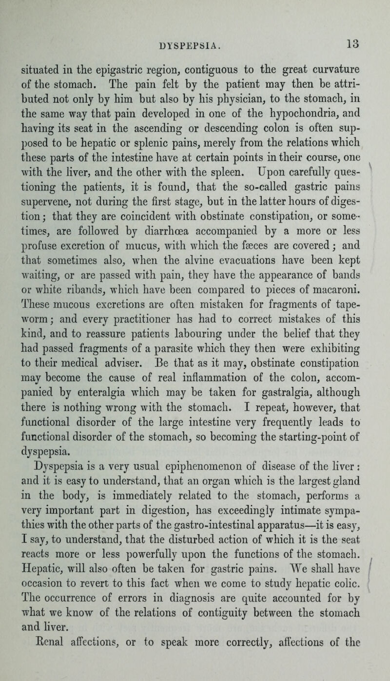 situated in the epigastric region, contiguous to the great curvature of the stomach. The pain felt by the patient may then be attri- buted not only by him but also by his physician, to the stomach, in the same way that pain developed in one of the hypochondria, and having its seat in the ascending or descending colon is often sup- posed to be hepatic or splenic pains, merely from the relations which these parts of the intestine have at certain points in their course, one with the liver, and the other with the spleen. Upon carefully ques- tioning the patients, it is found, that the so-called gastric pains supervene, not during the first stage, but in the latter hours of diges- tion ; that they are coincident with obstinate constipation, or some- times, are followed by diarrhoea accompanied by a more or less profuse excretion of mucus, with which the fseces are covered; and that sometimes also, when the alvine evacuations have been kept waiting, or are passed with pain, they have the appearance of bands or white ribands, which have been compared to pieces of macaroni. These mucous excretions are often mistaken for fragments of tape- worm ; and every practitioner has had to correct mistakes of this kind, and to reassure patients labouring under the belief that they had passed fragments of a parasite which they then were exhibiting to their medical adviser. Be that as it may, obstinate constipation may become the cause of real inflammation of the colon, accom- panied by enteralgia which may be taken for gastralgia, although there is nothing wrong with the stomach. I repeat, however, that functional disorder of the large intestine very frequently leads to functional disorder of the stomach, so becoming the starting-point of dyspepsia. Dyspepsia is a very usual epiphenomenon of disease of the liver : and it is easy to understand, that an organ which is the largest gland in the body, is immediately related to the stomach, performs a very important part in digestion, has exceedingly intimate sympa- thies with the other parts of the gastro-intestinal apparatus—it is easy, I say, to understand, that the disturbed action of which it is the seat reacts more or less powerfully upon the functions of the stomach. Hepatic, will also often be taken for gastric pains. We shall have occasion to revert to this fact when we come to study hepatic colic. The occurrence of errors in diagnosis are quite accounted for by what we know of the relations of contiguity between the stomach and liver. Eenal affections, or to speak more correctly, affections of the