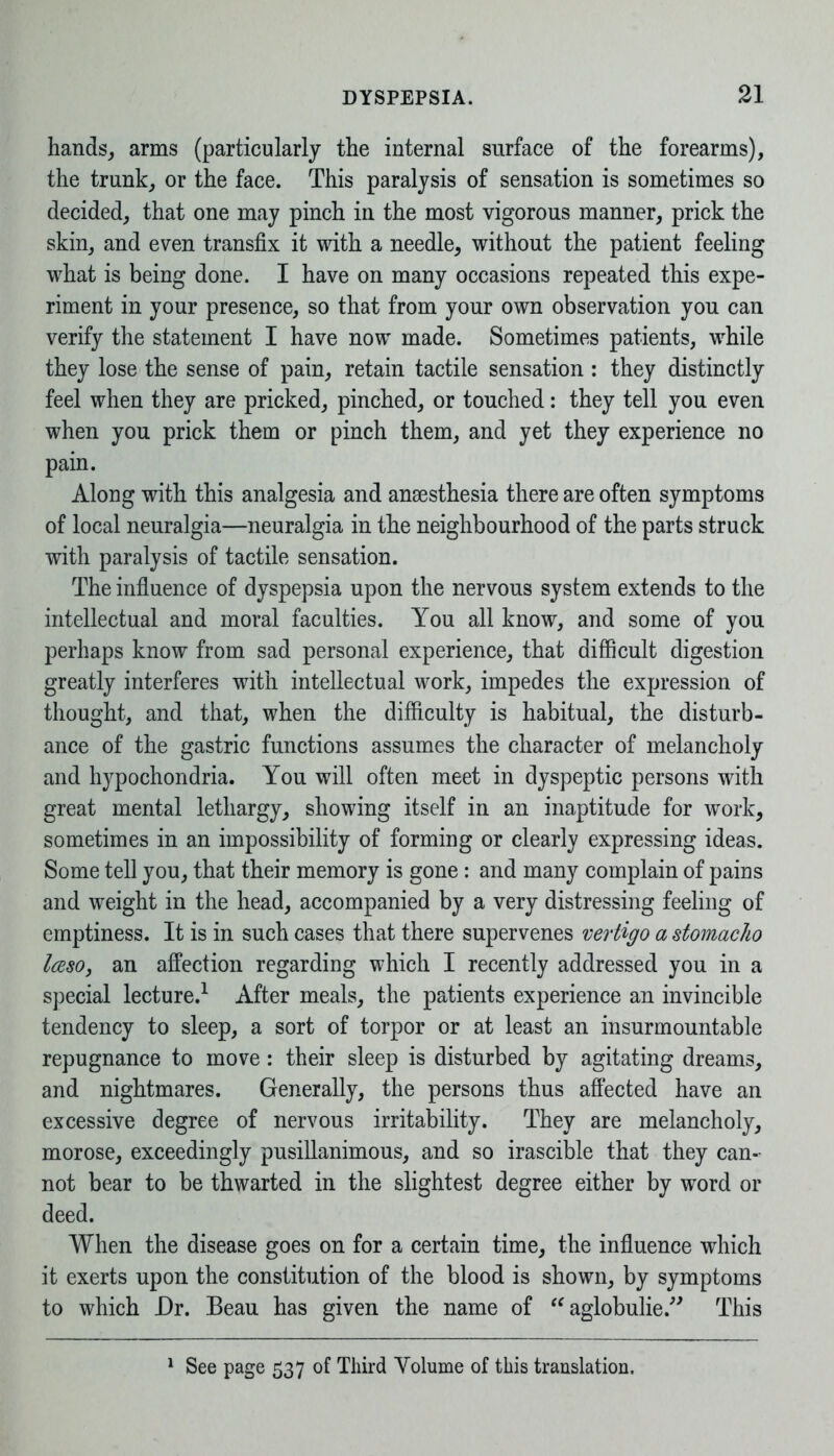 hands, arms (particularly the internal surface of the forearms), the trunk, or the face. This paralysis of sensation is sometimes so decided, that one may pinch in the most vigorous manner, prick the skin, and even transfix it with a needle, without the patient feeling what is being done. I have on many occasions repeated this expe- riment in your presence, so that from your own observation you can verify the statement I have now made. Sometimes patients, while they lose the sense of pain, retain tactile sensation : they distinctly feel when they are pricked, pinched, or touched: they tell you even when you prick them or pinch them, and yet they experience no pain. Along with this analgesia and anaesthesia there are often symptoms of local neuralgia—neuralgia in the neighbourhood of the parts struck with paralysis of tactile sensation. The influence of dyspepsia upon the nervous system extends to the intellectual and moral faculties. You all know, and some of you perhaps know from sad personal experience, that difficult digestion greatly interferes with intellectual work, impedes the expression of thought, and that, when the difficulty is habitual, the disturb- ance of the gastric functions assumes the character of melancholy and hypochondria. You will often meet in dyspeptic persons with great mental lethargy, showing itself in an inaptitude for work, sometimes in an impossibility of forming or clearly expressing ideas. Some tell you, that their memory is gone : and many complain of pains and weight in the head, accompanied by a very distressing feeling of emptiness. It is in such cases that there supervenes vertigo a stomac/io IcesOy an affection regarding which I recently addressed you in a special lecture.1 After meals, the patients experience an invincible tendency to sleep, a sort of torpor or at least an insurmountable repugnance to move: their sleep is disturbed by agitating dreams, and nightmares. Generally, the persons thus affected have an excessive degree of nervous irritability. They are melancholy, morose, exceedingly pusillanimous, and so irascible that they can- not bear to be thwarted in the slightest degree either by word or deed. When the disease goes on for a certain time, the influence which it exerts upon the constitution of the blood is shown, by symptoms to which Dr. Beau has given the name of “ aglobulie.” This