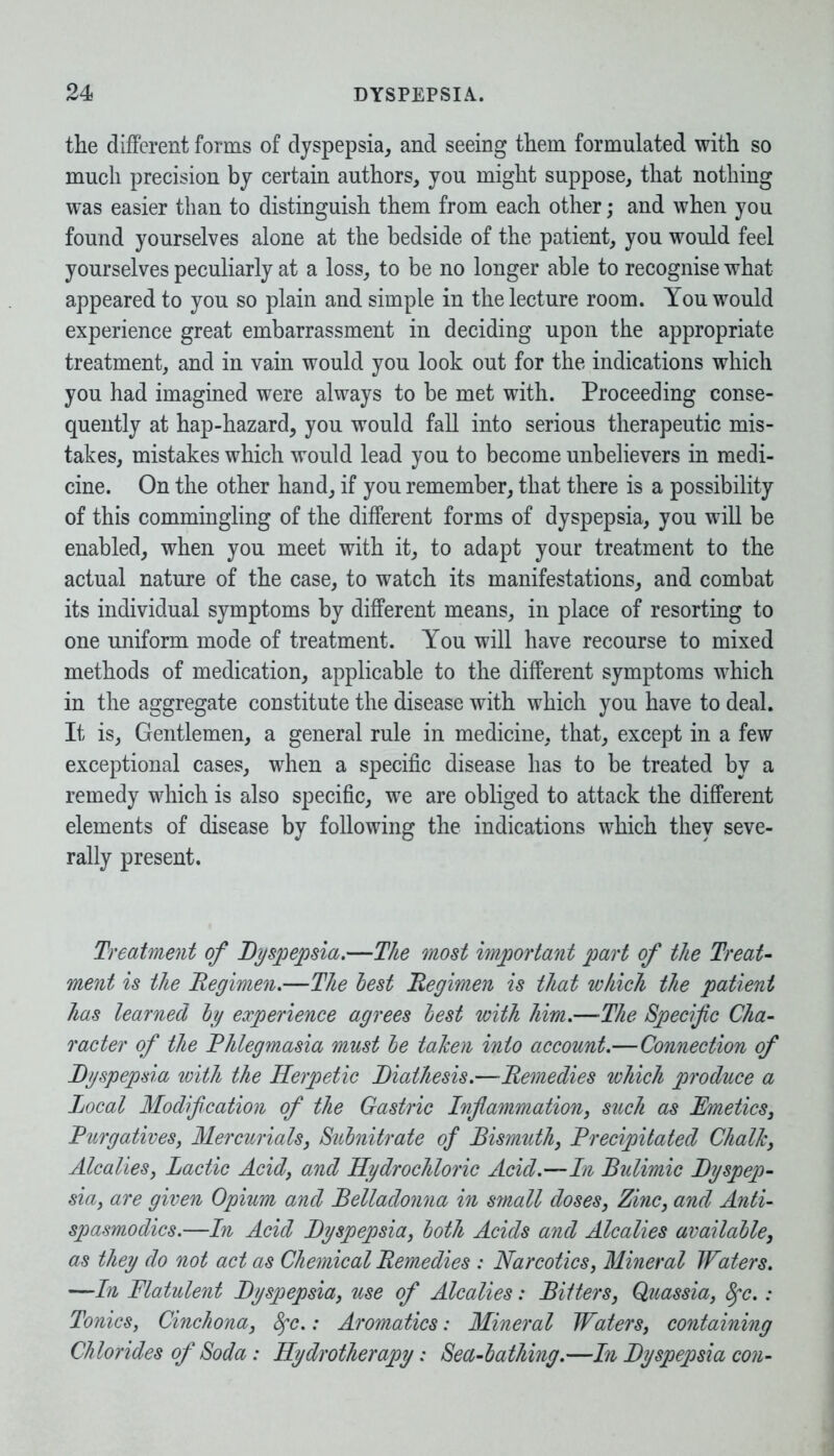 the different forms of dyspepsia, and seeing them formulated with so much precision by certain authors, you might suppose, that nothing was easier than to distinguish them from each other; and when you found yourselves alone at the bedside of the patient, you would feel yourselves peculiarly at a loss, to be no longer able to recognise what appeared to you so plain and simple in the lecture room. You would experience great embarrassment in deciding upon the appropriate treatment, and in vain would you look out for the indications which you had imagined were always to be met with. Proceeding conse- quently at hap-hazard, you would fall into serious therapeutic mis- takes, mistakes which would lead you to become unbelievers in medi- cine. On the other hand, if you remember, that there is a possibility of this commingling of the different forms of dyspepsia, you will be enabled, when you meet with it, to adapt your treatment to the actual nature of the case, to watch its manifestations, and combat its individual symptoms by different means, in place of resorting to one uniform mode of treatment. You will have recourse to mixed methods of medication, applicable to the different symptoms which in the aggregate constitute the disease with which you have to deal. It is, Gentlemen, a general rule in medicine, that, except in a few exceptional cases, when a specific disease has to be treated by a remedy which is also specific, we are obliged to attack the different elements of disease by following the indications which they seve- rally present. Treatment of Dyspepsia.—The most important part of the Treat- ment is the Regimen.—The test Regimen is that which the patient has learned by experience agrees best with him.—The Specific Cha- racter of the Rhlegmasia must be taken into account.—Connection of Dyspepsia with the Herpetic Diathesis.—Remedies which produce a Local Modification of the Gastric Inflammation, such as Emetics, Rurgatives, Mercurials, Subnitrate of Bismuth, Precipitated Chalk, Alcalies, Lactic Acid, and Hydrochloric Acid.—In Bulimic Dyspep- sia, are given Opium and Belladonna in small doses, Zinc, and Anti- spasmodics.—In Acid Dyspepsia, both Acids and Alcalies available, as they do not act as Chemical Remedies : Narcotics, Mineral Waters. —In Flatulent Dyspepsia, use of Alcalies: Bitters, Quassia, 8fc.: Tonics, Cinchona, 8fc.: Aromatics: Mineral Waters, containing Chlorides of Soda: Hydrotherapy: Sea-bathing.—In Dyspepsia con-