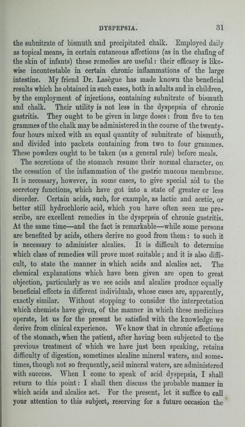 the subnitrate of bismuth and precipitated chalk. Employed daily as topical means, in certain cutaneous affections (as in the chafing of the skin of infants) these remedies are useful: their efficacy is like- wise incontestable in certain chronic inflammations of the large intestine. My friend Dr. Lasegue has made known the beneficial results which he obtained in such cases, both in adults and in children, by the employment of injections, containing subnitrate of bismuth and chalk. Their utility is not less in the dyspepsia of chronic gastritis. They ought to be given in large doses: from five to ten grammes of the chalk may be administered in the course of the twenty- four hours mixed with an equal quantity of subnitrate of bismuth, and divided into packets containing from two to four grammes. These powders ought to be taken (as a general rule) before meals. The secretions of the stomach resume their normal character, on the cessation of the inflammation of the gastric mucous membrane. It is necessary, however, in some cases, to give special aid to the secretory functions, which have got into a state of greater or less disorder. Certain acids, such, for example, as lactic and acetic, or better still hydrochloric acid, which you have often seen me pre- scribe, are excellent remedies in the dyspepsia of chronic gastritis. At the same time—and the fact is remarkable—while some persons are benefited by acids, others derive no good from them: to such it is necessary to administer alcalies. It is difficult to determine which class of remedies will prove most suitable; and it is also diffi- cult, to state the manner in which acids and alcalies act. The chemical explanations which have been given are open to great objection, particularly as we see acids and alcalies produce equally beneficial effects in different individuals, whose cases are, apparently, exactly similar. Without stopping to consider the interpretation which chemists have given, of the manner in which these medicines operate, let us for the present be satisfied with the knowledge we derive from clinical experience. We know that in chronic affections of the stomach, when the patient, after having been subjected to the previous treatment of which we have just been speaking, retains difficulty of digestion, sometimes alcaline mineral waters, and some- times, though not so frequently, acid mineral waters, are administered with success. When I come to speak of acid dyspepsia, I shall return to this point: I shall then discuss the probable manner in which acids and alcalies act. Eor the present, let it suffice to call your attention to this subject, reserving for a future occasion the