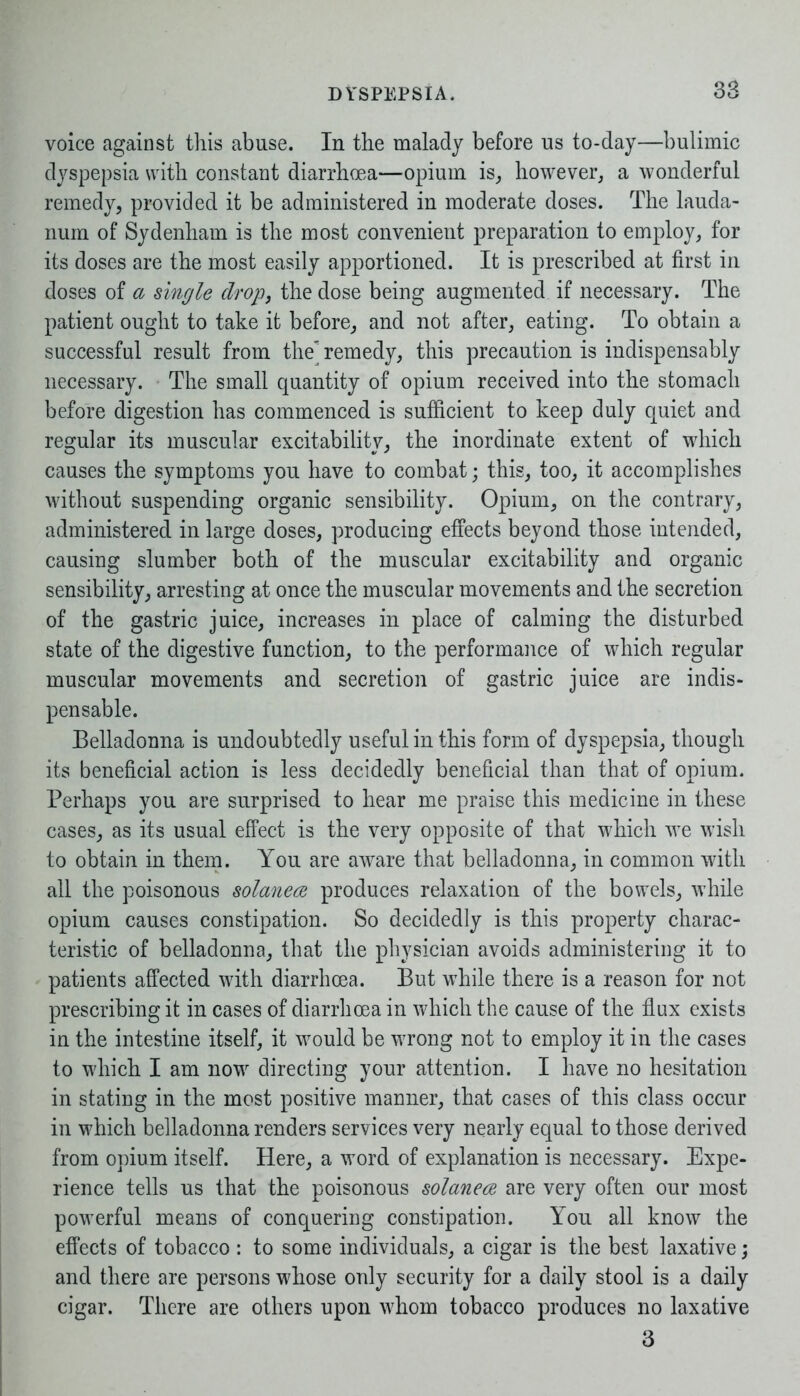 voice against this abuse. In the malady before us to-day—bulimic dyspepsia with constant diarrhoea—opium is, however, a wonderful remedy, provided it be administered in moderate doses. The lauda- num of Sydenham is the most convenient preparation to employ, for its doses are the most easily apportioned. It is prescribed at first in doses of a single drop, the dose being augmented if necessary. The patient ought to take it before, and not after, eating. To obtain a successful result from the remedy, this precaution is indispensably necessary. The small quantity of opium received into the stomach before digestion has commenced is sufficient to keep duly quiet and regular its muscular excitability, the inordinate extent of which causes the symptoms you have to combat; this, too, it accomplishes without suspending organic sensibility. Opium, on the contrary, administered in large doses, producing effects beyond those intended, causing slumber both of the muscular excitability and organic sensibility, arresting at once the muscular movements and the secretion of the gastric juice, increases in place of calming the disturbed state of the digestive function, to the performance of which regular muscular movements and secretion of gastric juice are indis- pensable. Belladonna is undoubtedly useful in this form of dyspepsia, though its beneficial action is less decidedly beneficial than that of opium. Perhaps you are surprised to hear me praise this medicine in these cases, as its usual effect is the very opposite of that which we wish to obtain in them. You are aware that belladonna, in common with all the poisonous solanea produces relaxation of the bowels, while opium causes constipation. So decidedly is this property charac- teristic of belladonna, that the physician avoids administering it to patients affected with diarrhoea. But while there is a reason for not prescribing it in cases of diarrhoea in which the cause of the flux exists in the intestine itself, it would be wrong not to employ it in the cases to which I am now directing your attention. I have no hesitation in stating in the most positive manner, that cases of this class occur in which belladonna renders services very nearly equal to those derived from opium itself. Here, a word of explanation is necessary. Expe- rience tells us that the poisonous solanece are very often our most powerful means of conquering constipation. You all know the effects of tobacco : to some individuals, a cigar is the best laxative; and there are persons whose only security for a daily stool is a daily cigar. There are others upon whom tobacco produces no laxative 3