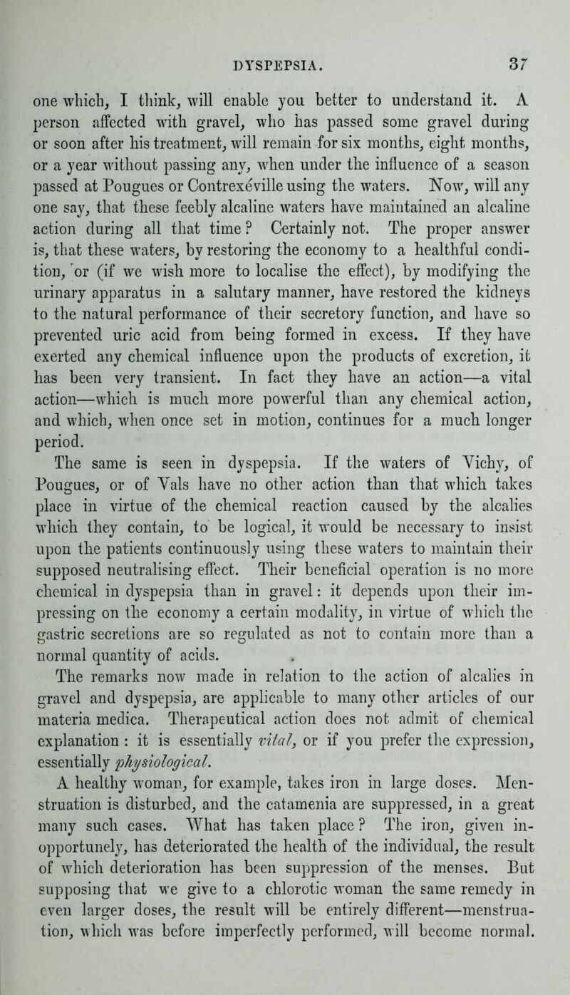 one which, I think, will enable you better to understand it. A person affected with gravel, who has passed some gravel during or soon after his treatment, will remain for six months, eight months, or a year without passing any, when under the influence of a season passed at Pougues or Contrexeville using the waters. Now, will any one say, that these feebly alcaline waters have maintained an alcaline action during all that time P Certainly not. The proper answer is, that these waters, by restoring the economy to a healthful condi- tion, or (if we wish more to localise the effect), by modifying the urinary apparatus in a salutary manner, have restored the kidneys to the natural performance of their secretory function, and have so prevented uric acid from being formed in excess. If they have exerted any chemical influence upon the products of excretion, it has been very transient. In fact they have an action—a vital action—which is much more powerful than any chemical action, and which, when once set in motion, continues for a much longer period. The same is seen in dyspepsia. If the waters of Yichy, of Pougues, or of Yals have no other action than that which takes place in virtue of the chemical reaction caused by the alcalies which they contain, to be logical, it would be necessary to insist upon the patients continuously using these waters to maintain their supposed neutralising effect. Their beneficial operation is no more chemical in dyspepsia than in gravel: it depends upon their im- pressing on the economy a certain modality, in virtue of which the gastric secretions are so regulated as not to contain more than a normal quantity of acids. The remarks now made in relation to the action of alcalies in gravel and dyspepsia, are applicable to many other articles of our materia medica. Therapeutical action does not admit of chemical explanation : it is essentially vital3 or if you prefer the expression, essentially 'physiological. A healthy woman, for example, takes iron in large doses. Men- struation is disturbed, and the catamenia are suppressed, in a great many such cases. What has taken place ? The iron, given in- opportunely, has deteriorated the health of the individual, the result of which deterioration has been suppression of the menses. But supposing that we give to a chlorotic woman the same remedy in even larger doses, the result will be entirely different—menstrua- tion, which vras before imperfectly performed, will become normal.