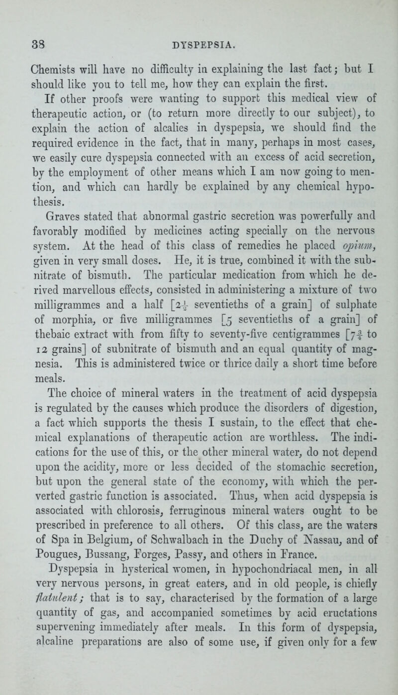 Chemists will have no difficulty in explaining the last fact; but I should like you to tell me, how they can explain the first. If other proofs were wanting to support this medical view of therapeutic action, or (to return more directly to our subject), to explain the action of alcalies in dyspepsia, we should find the required evidence in the fact, that in many, perhaps in most cases, we easily cure dyspepsia connected with an excess of acid secretion, by the employment of other means which I am now going to men- tion, and which can hardly be explained by any chemical hypo- thesis. Graves stated that abnormal gastric secretion was powerfully and favorably modified by medicines acting specially on the nervous system. At the head of this class of remedies he placed opium, given in very small doses. He, it is true, combined it with the sub* nitrate of bismuth. The particular medication from which he de- rived marvellous effects, consisted in administering a mixture of two milligrammes and a half [24- seventieths of a grain] of sulphate of morphia, or five milligrammes [5 seventieths of a grain] of thebaic extract with from fifty to seventy-five centigrammes [74 to 12 grains] of subnitrate of bismuth and an equal quantity of mag- nesia. This is administered twice or thrice daily a short time before meals. The choice of mineral waters in the treatment of acid dyspepsia is regulated by the causes which produce the disorders of digestion, a fact which supports the thesis I sustain, to the effect that che- mical explanations of therapeutic action are worthless. The indi- cations for the use of this, or the other mineral water, do not depend upon the acidity, more or less decided of the stomachic secretion, but upon the general state of the economy, with which the per- verted gastric function is associated. Thus, when acid dyspepsia is associated with chlorosis, ferruginous mineral waters ought to be prescribed in preference to all others. Of this class, are the waters of Spa in Belgium, of Schwalbach in the Duchy of Nassau, and of Pougues, Bussang, Forges, Passy, and others in France. Dyspepsia in hysterical women, in hypochondriacal men, in all very nervous persons, in great eaters, and in old people, is chiefly flatulent; that is to say, characterised by the formation of a large quantity of gas, and accompanied sometimes by acid eructations supervening immediately after meals. In this form of dyspepsia, alcaline preparations are also of some use, if given only for a few